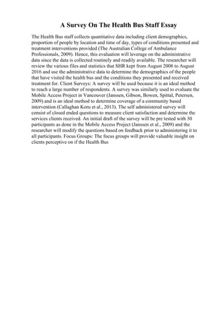 A Survey On The Health Bus Staff Essay
The Health Bus staff collects quantitative data including client demographics,
proportion of people by location and time of day, types of conditions presented and
treatment interventions provided (The Australian College of Ambulance
Professionals, 2009). Hence, this evaluation will leverage on the administrative
data since the data is collected routinely and readily available. The researcher will
review the various files and statistics that SHR kept from August 2008 to August
2016 and use the administrative data to determine the demographics of the people
that have visited the health bus and the conditions they presented and received
treatment for. Client Surveys: A survey will be used because it is an ideal method
to reach a large number of respondents. A survey was similarly used to evaluate the
Mobile Access Project in Vancouver (Janssen, Gibson, Bowen, Spittal, Petersen,
2009) and is an ideal method to determine coverage of a community based
intervention (Callaghan Koru et al., 2013). The self administered survey will
consist of closed ended questions to measure client satisfaction and determine the
services clients received. An initial draft of the survey will be pre tested with 30
participants as done in the Mobile Access Project (Janssen et al., 2009) and the
researcher will modify the questions based on feedback prior to administering it to
all participants. Focus Groups: The focus groups will provide valuable insight on
clients perceptive on if the Health Bus
 