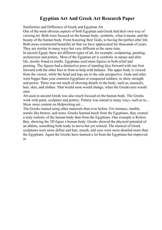 Egyptian Art And Greek Art Research Paper
Similarities and Difference of Greek and Egyptian Art
One of the most obvious aspects of both Egyptian and Greek had their own way of
viewing art. Both were focused on the human body, symbolic, what it meant, and the
beauty of the human body. From honoring their Gods, to having the perfect after life.
Both areas constructed beautiful art that we have appreciated for thousands of years.
They are similar in many ways but very different at the same time.
In ancient Egypt, there are different types of art, for example, sculpturing, painting,
architecture and pottery. Most of the Egyptian art is symbolic in nature and after
life, mostly found in tombs. Egyptians used main figures in both relief and
painting. The figures had a distinctive pose of standing face forward with one foot
forward with the other foot in front to help with balance. The upper body is viewed
from the viewer, while the head and legs are to the side perspective. Gods and rules
were bigger than your common Egyptians or conquered soldiers, to show strength
and power. There was not much of showing details in the body, such as, musicals,
hair, skin, and clothes. That would soon would change, when the Greeks area would
start.
Art used in ancient Greek was also much focused on the human body. The Greeks
work with paint, sculpture and pottery. Pottery was intend in many ways, such as to ...
Show more content on Helpwriting.net ...
The Greeks started using other materials than ever before. For instance, marble,
metals like bronze, and stone. Greeks learned much from the Egyptians, they created
a truly realistic of the human body than from the Egyptians. One example is Kritios
Boy, showing the 3D figure s human body. Greeks showed the physical potential of
an athlete, something both ready to move but yet relaxed. The musical of Greek
sculptures were more define and hair, mouth, and eyes were more detailed more than
the Egyptians. Again the Greeks have learned a lot from the Egyptians but improved
in
 