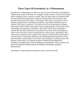 Three Types Of Synesthesia As A Phenomenon
Synesthesia is a phenomenon in which one sense or part of the body is stimulated by
another sense or part of the body. For example, certain sounds or visuals can stimulate
and be related to colors, textures or smells. There are many types of synesthesia that
has been identified and studied by researchers dating back to ancient Greece and
classified in the early 19th century. In this paper, three types of synesthesia will be
studied: grapheme/color synesthesia synesthesia, color/sound synesthesia and its
subtype, color music synesthesia. The article will review the procedures, methods,
and results of each of these focal points to better understand the way the brain works
with people who experience synesthesia. This article will reference and analyze
research that has been conducted on synesthesia in the brain when stimulating two
senses at once, the time course in neural activity of these senses, and patients with
color music synesthesia in the regards to the intensity of white matter in the brain. It
will also focus on synesthesia and music and understanding the mechanisms in the
brain that allow certain people to see colors when listening to or playing music. The
purpose of this study is to compare the theories behind the development of
synesthesia and apply them to recent findings and experiments. Future research will
also be mentioned to further analyze the findings surrounding synesthetic
phenomenons.
Synesthesia is a phenomenon in which one sense or part of the body
 