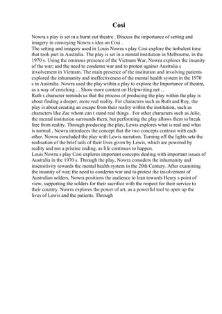 Cosi
Nowra s play is set in a burnt out theatre . Discuss the importance of setting and
imagery in conveying Nowra s idea on Cosi .
The setting and imagery used in Louis Nowra s play Cosi explore the turbulent time
that took part in Australia. The play is set in a mental institution in Melbourne, in the
1970 s. Using the ominous presence of the Vietnam War, Nowra explores the insanity
of the war; and the need to condemn war and to protest against Australia s
involvement in Vietnam. The main presence of the institution and involving patients
explored the inhumanity and ineffectiveness of the mental health system in the 1970
s in Australia. Nowra used the play within a play to explore the Importance of theatre,
as a way of enriching ... Show more content on Helpwriting.net ...
Ruth s character reminds us that the process of producing the play within the play is
about finding a deeper, more real reality. For characters such as Ruth and Roy, the
play is about creating an escape from their reality within the institution, such as
characters like Zac whom can t stand real things . For other characters such as Julie,
the mental institution surrounds them, but performing the play allows them to break
free from reality. Through producing the play, Lewis explores what is real and what
is normal , Nowra introduces the concept that the two concepts contrast with each
other. Nowra concluded the play with Lewis narration. Turning off the lights sets the
realisation of the brief tails of their lives given by Lewis, which are powered by
reality and not a pristine ending, as life continues to happen.
Louis Nowra s play Cosi explores important concepts dealing with important issues of
Australia in the 1970 s. Through the play, Nowra considers the inhumanity and
insensitivity towards the mental health system in the 20th Century. After examining
the insanity of war; the need to condemn war and to protest the involvement of
Australian solders, Nowra positions the audience to lean towards Henry s point of
view, supporting the solders for their sacrifice with the respect for their service to
their country. Nowra explores the power of art, as a powerful tool to open up the
lives of Lewis and the patients. Through
 
