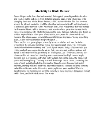 Mortality In Blade Runner
Some things can be described as immortal; their appeal spans beyond the decades
and reaches out to audiences from different eras and ages, while others fade with
changing times and ideals. Blade Runner, a 1982 science fiction film that revolves
around the idea of mortality, could be classified as immortal itself; and timeless too
is the chess game between Adolf Anderssen and Lionel Kieseritzky that was dubbed
the Immortal Game, which, to some extent, was the chess game that the one in the
movie was modelled off. Blade Runneruses the game between Sebastian and Tyrell as
well as its parallels in other parts of the movie, to explore the characteristics of
humans. The chess scenes highlight humanfallibilities: the fear of losing something
even... Show more content on Helpwriting.net ...
Chess used to be a game played primarily between a father and son; the father
would train the son, and then they would play against each other. This represents
the relationship between Batty and Tyrell; Tyrell says to Batty, affectionately, you
re the prodigal son , suggesting he views Batty as a son, not just his creation, and
Tyrell is also the one who gave Batty his intelligence. As Tyrell walks toward the
chessboard in his room, his clattering, uneven steps and the high camera angle
position him in weakness, and when Batty defeats him in the game, the balance of
power shifts completely. The way in which Batty says check...mate , savouring the
taste of each individual syllable, foreshadow his cold, merciless and calculated
murders, starting with two men who helped his creation. Humans have the capacity
to build machines to make life easier, as the replicants were used in Off world
development, but humans also have the capacity to build machines dangerous enough
to kill them, and in Blade Runner, this is one
 