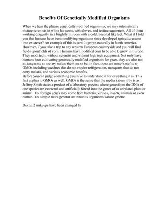 Benefits Of Genetically Modified Organisms
When we hear the phrase genetically modified organisms, we may automatically
picture scientists in white lab coats, with gloves, and testing equipment. All of them
working diligently in a brightly lit room with a cold, hospital like feel. What if I told
you that humans have been modifying organisms since developed agriculturecame
into existence? An example of this is corn. It grows naturally in North America.
However, if you take a trip to any western European countryside and you will find
fields upon fields of corn. Humans have modified corn to be able to grow in Europe.
They modified it without scientist and without high tech equipment. Not only have
humans been cultivating genetically modified organisms for years, they are also not
as dangerous as society makes them out to be. In fact, there are many benefits to
GMOs including vaccines that do not require refrigeration, mosquitos that do not
carry malaria, and various economic benefits.
Before you can judge something you have to understand it for everything it is. This
fact applies to GMOs as well. GMOs in the sense that the media knows it by is as
Jeffrey Smith states a product of a laboratory process where genes from the DNA of
one species are extracted and artificially forced into the genes of an unrelated plant or
animal. The foreign genes may come from bacteria, viruses, insects, animals or even
human. The simple more general definition is organisms whose genetic
Devlin 2 makeups have been changed by
 