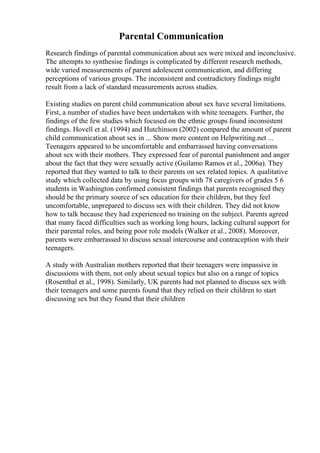 Parental Communication
Research findings of parental communication about sex were mixed and inconclusive.
The attempts to synthesise findings is complicated by different research methods,
wide varied measurements of parent adolescent communication, and differing
perceptions of various groups. The inconsistent and contradictory findings might
result from a lack of standard measurements across studies.
Existing studies on parent child communication about sex have several limitations.
First, a number of studies have been undertaken with white teenagers. Further, the
findings of the few studies which focused on the ethnic groups found inconsistent
findings. Hovell et al. (1994) and Hutchinson (2002) compared the amount of parent
child communication about sex in ... Show more content on Helpwriting.net ...
Teenagers appeared to be uncomfortable and embarrassed having conversations
about sex with their mothers. They expressed fear of parental punishment and anger
about the fact that they were sexually active (Guilamo Ramos et al., 2006a). They
reported that they wanted to talk to their parents on sex related topics. A qualitative
study which collected data by using focus groups with 78 caregivers of grades 5 6
students in Washington confirmed consistent findings that parents recognised they
should be the primary source of sex education for their children, but they feel
uncomfortable, unprepared to discuss sex with their children. They did not know
how to talk because they had experienced no training on the subject. Parents agreed
that many faced difficulties such as working long hours, lacking cultural support for
their parental roles, and being poor role models (Walker et al., 2008). Moreover,
parents were embarrassed to discuss sexual intercourse and contraception with their
teenagers.
A study with Australian mothers reported that their teenagers were impassive in
discussions with them, not only about sexual topics but also on a range of topics
(Rosenthal et al., 1998). Similarly, UK parents had not planned to discuss sex with
their teenagers and some parents found that they relied on their children to start
discussing sex but they found that their children
 