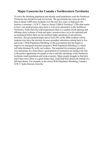 Major Concerns for Canada s Northwestern Territories
To solve the shrinking population and already small population issue the Northwest
Territories has decided to look for recruits. The government has come up with a
plan to attract 2,000 more residents over the next five years, to help grow the
territory s economy. ( N.W.T. Aims to Attract 2,000 to Territory1 ) This plan seems
to have very good promise since there is a lot to be attracted to in the Northwest
Territories. Aside form the cold temperatures there is a surplus of job opening and
offering, there is plenty of land and space, resources have yet to be exploited and
as mentioned before there are the northern lights and plenty of adventurous
activities. The government hopes that at least 20% of the 2000 residents will be
students who leave the territory for post secondary education coming back to live
and work. ( With Population Shrinking 1) The government also has hopes to
improve its immigrant nominee program ( With Population Shrinking 1), which
will help eliminate fly in/fly out workers. The potential for economic growth is
very promising. In a time where a good portion of economies are taking a hit, this
is the perfect opportunity for people to move and take advantage of the Northwest
territories small population and weak economy. Many people struggle to find jobs
and if they move there is a good chance they could land their dream job instead of a
fall back dream. For example, in the article With Population Shrinking, Canada s
N.W.T. Seeks Recruits from the
 
