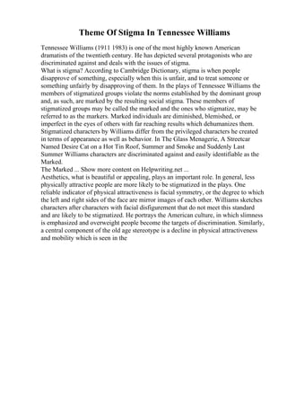 Theme Of Stigma In Tennessee Williams
Tennessee Williams (1911 1983) is one of the most highly known American
dramatists of the twentieth century. He has depicted several protagonists who are
discriminated against and deals with the issues of stigma.
What is stigma? According to Cambridge Dictionary, stigma is when people
disapprove of something, especially when this is unfair, and to treat someone or
something unfairly by disapproving of them. In the plays of Tennessee Williams the
members of stigmatized groups violate the norms established by the dominant group
and, as such, are marked by the resulting social stigma. These members of
stigmatized groups may be called the marked and the ones who stigmatize, may be
referred to as the markers. Marked individuals are diminished, blemished, or
imperfect in the eyes of others with far reaching results which dehumanizes them.
Stigmatized characters by Williams differ from the privileged characters he created
in terms of appearance as well as behavior. In The Glass Menagerie, A Streetcar
Named Desire Cat on a Hot Tin Roof, Summer and Smoke and Suddenly Last
Summer Williams characters are discriminated against and easily identifiable as the
Marked.
The Marked ... Show more content on Helpwriting.net ...
Aesthetics, what is beautiful or appealing, plays an important role. In general, less
physically attractive people are more likely to be stigmatized in the plays. One
reliable indicator of physical attractiveness is facial symmetry, or the degree to which
the left and right sides of the face are mirror images of each other. Williams sketches
characters after characters with facial disfigurement that do not meet this standard
and are likely to be stigmatized. He portrays the American culture, in which slimness
is emphasized and overweight people become the targets of discrimination. Similarly,
a central component of the old age stereotype is a decline in physical attractiveness
and mobility which is seen in the
 