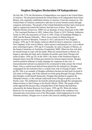 Stephen Douglass Declaration Of Independence
On July 4th, 1776, the Declaration of Independence was signed in the United States
of America. The document declared the United States to be independent from Great
Britain, who originally established colonies in America. From this moment on, The
United States of America continued to add onto its newly formed country through
conquests and treaties. The people of the United Statesbelieved they had a God given
right to expand and control the territory that laid west of them. This idea of
Manifest Destiny (Genovese, 2009) was an ideology of most Americans in the 1800
s. The Louisiana Purchase in 1803, Adams Onis Treaty in 1819, Webster Ashburton
Treaty in 1842, the annexation of Texas in 1845, Treaty of Guadalupe Hidalgo in
1848, and the Kansas Nebraska... Show more content on Helpwriting.net ...
Douglas was born in Brandon, Vermont in 1813, and raised in New England
(Capers, 1959, pg 5). His family could not afford for him to attend law school in
New England, so he went to Illinois, where anyone could practice law, even without
prior schooling (Capers, 1959, pg 8). Eventually, he came a Senator of Illinois, on
the Senate Committee on Territories (Vanderford, 2009). When his first wife died,
he toured Europe to cope with her death. When he returned home to Illinois, he
began to speculate the land, and eventually his profits came from Chicago real
estate (Capers, 1959, pg 76). In the 1850 s, the states of the Northwest began to
demand money from the Federal government for internal improvements. Douglas
used his political influence to help campaign for expansion in the west. A
transcontinental railroad was planned to be constructed to help connect the United
States. Since a central route had not been placed for the railroad yet, Douglas
campaigned for the railroad to have a central route stop in Chicago (Capers, 1959,
pg 90). This is an example of Douglas selfishness because he had stock invested in
real estate in Chicago, and if the railroad was built going through Chicago, Illinois,
then Douglas would benefit financially. Douglas then pushed to organize the
Nebraska territory, so the railroad could reach from Chicago to places out on the
Pacific coast. The northerners favored the railroad going through this unorganized
Indian territory to link Chicago to the Pacific (Myers, 2010). The people of the
south opposed this because they reminded them of the Indians that had been
relocated by the Indian Removal Act (Capers, 1959, pg 92). When the Indian
Removal Act was passed, Indians who primarily resided in the southeast were
relocated onto reservations west of the Mississippi, which happened to be in the
Nebraska territory. Douglas saw to resolve this issue by drafting the Kansas
 