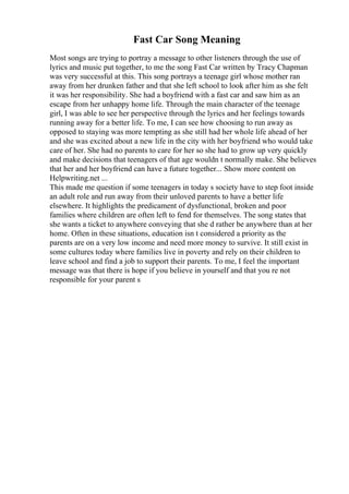 Fast Car Song Meaning
Most songs are trying to portray a message to other listeners through the use of
lyrics and music put together, to me the song Fast Car written by Tracy Chapman
was very successful at this. This song portrays a teenage girl whose mother ran
away from her drunken father and that she left school to look after him as she felt
it was her responsibility. She had a boyfriend with a fast car and saw him as an
escape from her unhappy home life. Through the main character of the teenage
girl, I was able to see her perspective through the lyrics and her feelings towards
running away for a better life. To me, I can see how choosing to run away as
opposed to staying was more tempting as she still had her whole life ahead of her
and she was excited about a new life in the city with her boyfriend who would take
care of her. She had no parents to care for her so she had to grow up very quickly
and make decisions that teenagers of that age wouldn t normally make. She believes
that her and her boyfriend can have a future together... Show more content on
Helpwriting.net ...
This made me question if some teenagers in today s society have to step foot inside
an adult role and run away from their unloved parents to have a better life
elsewhere. It highlights the predicament of dysfunctional, broken and poor
families where children are often left to fend for themselves. The song states that
she wants a ticket to anywhere conveying that she d rather be anywhere than at her
home. Often in these situations, education isn t considered a priority as the
parents are on a very low income and need more money to survive. It still exist in
some cultures today where families live in poverty and rely on their children to
leave school and find a job to support their parents. To me, I feel the important
message was that there is hope if you believe in yourself and that you re not
responsible for your parent s
 