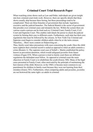 Criminal Court Trial Research Paper
When watching crime shows such as Law and Order, individuals are given insight
into how criminal court trials work. However, there are specific details that these
shows usually skip because there boring, but these proceedings tend to be
complicated. There are three branches of government that include: legislative,
executive and the judicial branches. The Judicial Branch is the sector of government
that presides over criminal cases and interprets the law. Within the system there are
various courts a person can be tried such as: Criminal Court, Family Court, Civil
Court and Supreme Court. This enables individuals the power to check the judicial
system by brining their case to different courts. Furthermore, each state has their own
regulations that must be followed by the citizens. In New York City Criminal and
Supreme court begin to consider children adults when he or she turns sixteen.
Therefore,... Show more content on Helpwriting.net ...
Thus, family court takes precautions with cases concerning the youth. Once the child
turns eighteen their criminal record is sealed as opposed to when an adult commits a
crime (Reuters 1). The supreme court case of Schall v. Martin established the policy
known as prevention detention, which would safeguard juveniles from future
violence (Fagan 419). When a person is tried in family court there are different
regulations the defendant must follow. As opposed to criminal court the main
objection in Family Court is to rehabilitate the youth (Emery 500). Many of the legal
cases presented in Family Court, often motivated by the principle of maintaining the
best interest of the child. However, in the 1960 s it became more common to use
punishment for children in family court because they were not learning from their
mistakes (Emery 501). Furthermore, when comparing adults and juveniles, juveniles
are not bestowed the same right s as adults in criminal
 