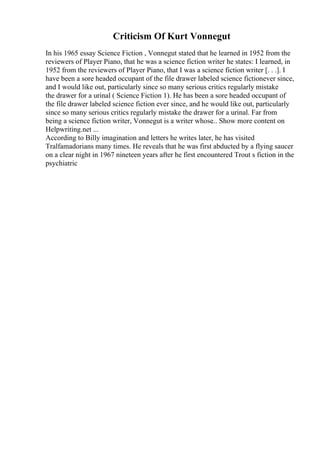 Criticism Of Kurt Vonnegut
In his 1965 essay Science Fiction , Vonnegut stated that he learned in 1952 from the
reviewers of Player Piano, that he was a science fiction writer he states: I learned, in
1952 from the reviewers of Player Piano, that I was a science fiction writer [. . .]. I
have been a sore headed occupant of the file drawer labeled science fictionever since,
and I would like out, particularly since so many serious critics regularly mistake
the drawer for a urinal ( Science Fiction 1). He has been a sore headed occupant of
the file drawer labeled science fiction ever since, and he would like out, particularly
since so many serious critics regularly mistake the drawer for a urinal. Far from
being a science fiction writer, Vonnegut is a writer whose
... Show more content on
Helpwriting.net ...
According to Billy imagination and letters he writes later, he has visited
Tralfamadorians many times. He reveals that he was first abducted by a flying saucer
on a clear night in 1967 nineteen years after he first encountered Trout s fiction in the
psychiatric
 