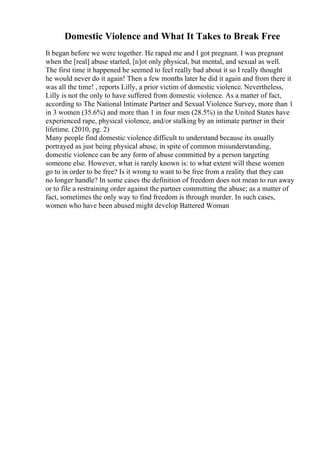 Domestic Violence and What It Takes to Break Free
It began before we were together. He raped me and I got pregnant. I was pregnant
when the [real] abuse started, [n]ot only physical, but mental, and sexual as well.
The first time it happened he seemed to feel really bad about it so I really thought
he would never do it again! Then a few months later he did it again and from there it
was all the time! , reports Lilly, a prior victim of domestic violence. Nevertheless,
Lilly is not the only to have suffered from domestic violence. As a matter of fact,
according to The National Intimate Partner and Sexual Violence Survey, more than 1
in 3 women (35.6%) and more than 1 in four men (28.5%) in the United States have
experienced rape, physical violence, and/or stalking by an intimate partner in their
lifetime. (2010, pg. 2)
Many people find domestic violence difficult to understand because its usually
portrayed as just being physical abuse, in spite of common misunderstanding,
domestic violence can be any form of abuse committed by a person targeting
someone else. However, what is rarely known is: to what extent will these women
go to in order to be free? Is it wrong to want to be free from a reality that they can
no longer handle? In some cases the definition of freedom does not mean to run away
or to file a restraining order against the partner committing the abuse; as a matter of
fact, sometimes the only way to find freedom is through murder. In such cases,
women who have been abused might develop Battered Woman
 