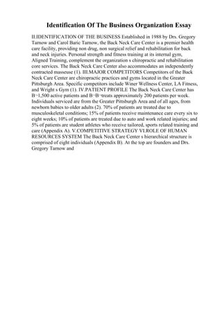 Identification Of The Business Organization Essay
II.IDENTIFICATION OF THE BUSINESS Established in 1988 by Drs. Gregory
Tarnow and Carol Baric Tarnow, the Back Neck Care Center is a premier health
care facility, providing non drug, non surgical relief and rehabilitation for back
and neck injuries. Personal strength and fitness training at its internal gym,
Aligned Training, complement the organization s chiropractic and rehabilitation
core services. The Back Neck Care Center also accommodates an independently
contracted masseuse (1). III.MAJOR COMPETITORS Competitors of the Back
Neck Care Center are chiropractic practices and gyms located in the Greater
Pittsburgh Area. Specific competitors include Winer Wellness Center, LA Fitness,
and Wright s Gym (1). IV.PATIENT PROFILE The Back Neck Care Center has
В¬1,500 active patients and В¬В¬treats approximately 200 patients per week.
Individuals serviced are from the Greater Pittsburgh Area and of all ages, from
newborn babies to older adults (2). 70% of patients are treated due to
musculoskeletal conditions; 15% of patients receive maintenance care every six to
eight weeks; 10% of patients are treated due to auto and work related injuries; and
5% of patients are student athletes who receive tailored, sports related training and
care (Appendix A). V.COMPETITIVE STRATEGY VI.ROLE OF HUMAN
RESOURCES SYSTEM The Back Neck Care Center s hierarchical structure is
comprised of eight individuals (Appendix B). At the top are founders and Drs.
Gregory Tarnow and
 