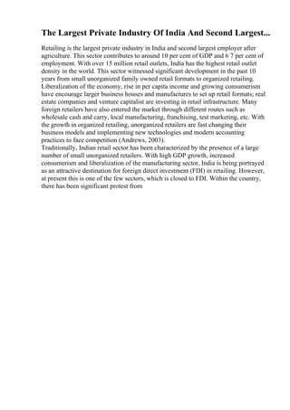 The Largest Private Industry Of India And Second Largest...
Retailing is the largest private industry in India and second largest employer after
agriculture. This sector contributes to around 10 per cent of GDP and 6 7 per cent of
employment. With over 15 million retail outlets, India has the highest retail outlet
density in the world. This sector witnessed significant development in the past 10
years from small unorganized family owned retail formats to organized retailing.
Liberalization of the economy, rise in per capita income and growing consumerism
have encourage larger business houses and manufactures to set up retail formats; real
estate companies and venture capitalist are investing in retail infrastructure. Many
foreign retailers have also entered the market through different routes such as
wholesale cash and carry, local manufacturing, franchising, test marketing, etc. With
the growth in organized retailing, unorganized retailers are fast changing their
business models and implementing new technologies and modern accounting
practices to face competition (Andrews, 2003).
Traditionally, Indian retail sector has been characterized by the presence of a large
number of small unorganized retailers. With high GDP growth, increased
consumerism and liberalization of the manufacturing sector, India is being portrayed
as an attractive destination for foreign direct investment (FDI) in retailing. However,
at present this is one of the few sectors, which is closed to FDI. Within the country,
there has been significant protest from
 
