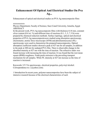 Enhancement Of Optical And Electrical Studies On Pva
Ag...
Enhancement of optical and electrical studies on PVA Ag nanocomposite films
xxxxxxxxxxx
Physics Department, Faculty of Science, Suez Canal University, Ismailia, Egypt
ABSTRACT
In the present work, PVA Ag nanocomposite films with thickness 0.18 mm, constant
silver content (0.4 wt. %) and different time of reactions (0.1, 3, 5, 7, 9 h) were
prepared by chemical reduction methods. Surface topology, optical and electrical
properties of PVA Ag nanocompositewere studied using absorption spectroscopy,
electrometer, atomic force microscope (AFM) and photoluminescence (PL)
spectroscopy were used to characterize the prepared nanocomposites. Optical
absorption coefficient studies showed a peak at 427 nm for all samples, in addition
to the peak at 200 nm for undoped PVA film. There is observable change in the
absorbed intensity at 427 nm with the time of reaction. The refractive index was
found increase with increasing the time of reaction. It was found that the root mean
square (RMS) roughness. Frank poole emission is the prevailing transport
mechanism for all samples. While PL intensity at 427 nm increase as the time of
reaction is increased.
Keywords: UV Vis spectroscopy, electrical properties, polyvinyl alcohol.
Correspondence to: ( @yahoo.com).
1 Introduction In recent years, polymer nanocomposites have been the subject of
intensive research because of the electrical characteristics of such
 