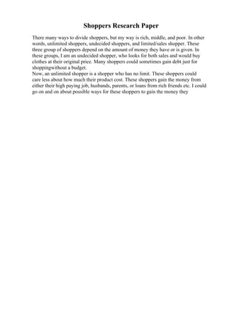 Shoppers Research Paper
There many ways to divide shoppers, but my way is rich, middle, and poor. In other
words, unlimited shoppers, undecided shoppers, and limited/sales shopper. These
three group of shoppers depend on the amount of money they have or is given. In
these groups, I am an undecided shopper, who looks for both sales and would buy
clothes at their original price. Many shoppers could sometimes gain debt just for
shoppingwithout a budget.
Now, an unlimited shopper is a shopper who has no limit. These shoppers could
care less about how much their product cost. These shoppers gain the money from
either their high paying job, husbands, parents, or loans from rich friends etc. I could
go on and on about possible ways for these shoppers to gain the money they
 