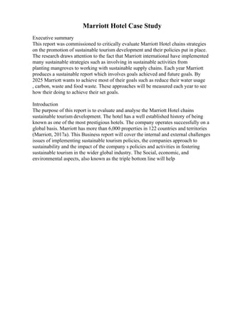 Marriott Hotel Case Study
Executive summary
This report was commissioned to critically evaluate Marriott Hotel chains strategies
on the promotion of sustainable tourism development and their policies put in place.
The research draws attention to the fact that Marriott international have implemented
many sustainable strategies such as involving in sustainable activities from
planting mangroves to working with sustainable supply chains. Each year Marriott
produces a sustainable report which involves goals achieved and future goals. By
2025 Marriott wants to achieve most of their goals such as reduce their water usage
, carbon, waste and food waste. These approaches will be measured each year to see
how their doing to achieve their set goals.
Introduction
The purpose of this report is to evaluate and analyse the Marriott Hotel chains
sustainable tourism development. The hotel has a well established history of being
known as one of the most prestigious hotels. The company operates successfully on a
global basis. Marriott has more than 6,000 properties in 122 countries and territories
(Marriott, 2017a). This Business report will cover the internal and external challenges
issues of implementing sustainable tourism policies, the companies approach to
sustainability and the impact of the company s policies and activities in fostering
sustainable tourism in the wider global industry. The Social, economic, and
environmental aspects, also known as the triple bottom line will help
 