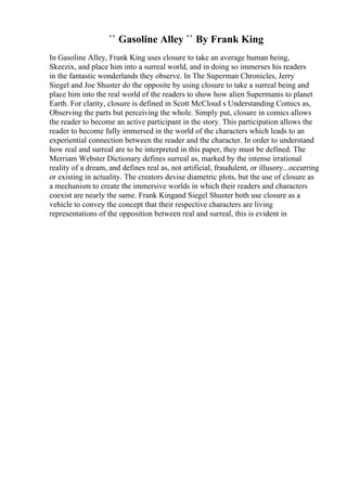 `` Gasoline Alley `` By Frank King
In Gasoline Alley, Frank King uses closure to take an average human being,
Skeezix, and place him into a surreal world, and in doing so immerses his readers
in the fantastic wonderlands they observe. In The Superman Chronicles, Jerry
Siegel and Joe Shuster do the opposite by using closure to take a surreal being and
place him into the real world of the readers to show how alien Supermanis to planet
Earth. For clarity, closure is defined in Scott McCloud s Understanding Comics as,
Observing the parts but perceiving the whole. Simply put, closure in comics allows
the reader to become an active participant in the story. This participation allows the
reader to become fully immersed in the world of the characters which leads to an
experiential connection between the reader and the character. In order to understand
how real and surreal are to be interpreted in this paper, they must be defined. The
Merriam Webster Dictionary defines surreal as, marked by the intense irrational
reality of a dream, and defines real as, not artificial, fraudulent, or illusory...occurring
or existing in actuality. The creators devise diametric plots, but the use of closure as
a mechanism to create the immersive worlds in which their readers and characters
coexist are nearly the same. Frank Kingand Siegel Shuster both use closure as a
vehicle to convey the concept that their respective characters are living
representations of the opposition between real and surreal, this is evident in
 