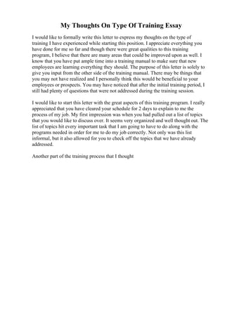 My Thoughts On Type Of Training Essay
I would like to formally write this letter to express my thoughts on the type of
training I have experienced while starting this position. I appreciate everything you
have done for me so far and though there were great qualities to this training
program, I believe that there are many areas that could be improved upon as well. I
know that you have put ample time into a training manual to make sure that new
employees are learning everything they should. The purpose of this letter is solely to
give you input from the other side of the training manual. There may be things that
you may not have realized and I personally think this would be beneficial to your
employees or prospects. You may have noticed that after the initial training period, I
still had plenty of questions that were not addressed during the training session.
I would like to start this letter with the great aspects of this training program. I really
appreciated that you have cleared your schedule for 2 days to explain to me the
process of my job. My first impression was when you had pulled out a list of topics
that you would like to discuss over. It seems very organized and well thought out. The
list of topics hit every important task that I am going to have to do along with the
programs needed in order for me to do my job correctly. Not only was this list
informal, but it also allowed for you to check off the topics that we have already
addressed.
Another part of the training process that I thought
 