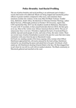 Police Brutality And Racial Profiling
The use of police brutality and racial profiling is an unfortunate part of today s
society that needs to be addressed. Blacks are being stopped and searched by police
officers in greater numbers compared to other races, and sometimes these
situations escalate into violence. In the essay Blue On Black Violence: Freddie
Gray, Baltimore, South Africa, the Quietism of Africana Christian Theology, author
Darryl Scriven, a Philosophy professor at Florida A M University, reports that,
CNN reported that May 2015 was the deadliest month for Baltimore, Maryland in
16 years with 35 recorded, civilian caused homicides (Scriven 2015). He then goes
on to say, Most of the victims were African American (Scriven 2015). This use of
unnecessary force is not new. Policehave employed the tactic of racial profiling to
unfairly stop and search people of color, and some of time, this turns violent. There
are several cases of police brutalitythat occurred in the past few years that show many
similarities with cases from the past in Macintosh County.
Ed Finch was standing outside of his house arguing with a woman when Officer
Hutchinson approached him, obviously annoyed by the loud yelling. Hutchinson
claimed he was disturbing the peace and asked him to be quiet. Ed refused, which
ended up with Hutchinson shooting Ed point blank in the face. He then dragged him
to jail where he was left in a cell with no medical attention. The Black community in
Macintosh gathered and marched on the court
 