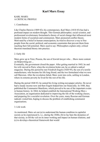 Karl Marx Essay
KARL MARX:
A CRITICAL PROFILE
1. Contribution
Like Charles Darwin (1809 82), his contemporary, Karl Marx (1818 83) has had a
profound impact on modern thought. This German philosopher, social scientist, and
professional revolutionary formulated a theory of social change that influenced most
modern forms of socialism and communism. Marx pioneered conflict theory.
Motivated by a belief in human emancipation, he tried to discover a way to free
people from the social, political, and economic constraints that prevent them from
reaching their full potential. Marx used to say: Philosophers explain only; critical
theorists translated theory into practice.
2. Early life
Marx grew up in Trier, Prussia, the son of Jewish lawyer who ... Show more content
on Helpwriting.net ...
Eventually, the government closed the paper. After getting married in 1843, he and
his wife moved to Paris; when the revolution broke out, he co edited a radical
magazine. During this period he met Friedrich Engels (1820 95), the son of a textile
manufacturer, who became his life long friend, and the two formulated what we now
call Marxism. After the revolution failed, Marx went into exile, settling in London,
where in extreme poverty he lived for the rest of his life.
During the period 1848 83, he earned his living writing newspaper articles. He never
had a steady income now and then Engels helped him out financially. In 1848, they
published the Communist Manifesto, which proved to be one of the important events
in human history. In 1864, he helped establish the International Working Men s
Association, an organisation dedicated to improving the life of the working classes,
and preparing for a socialist revolution. Over the years, many Russian and German
radicals visited him, hoping to discuss the problem of establishing communist
organisations.
3. Life work
As mentioned, Marx set out (a) to understand the human condition in capitalist
society as he experienced it, i.e., during the 1840s; (b) to lay bare the dynamics of
that society, to lift the veil on its inner working and impact on human relations, and
(c) to develop a theoretical framework that would
 