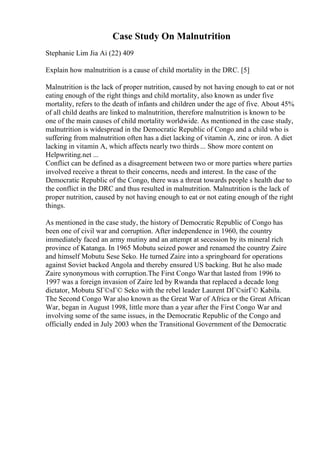 Case Study On Malnutrition
Stephanie Lim Jia Ai (22) 409
Explain how malnutrition is a cause of child mortality in the DRC. [5]
Malnutrition is the lack of proper nutrition, caused by not having enough to eat or not
eating enough of the right things and child mortality, also known as under five
mortality, refers to the death of infants and children under the age of five. About 45%
of all child deaths are linked to malnutrition, therefore malnutrition is known to be
one of the main causes of child mortality worldwide. As mentioned in the case study,
malnutrition is widespread in the Democratic Republic of Congo and a child who is
suffering from malnutrition often has a diet lacking of vitamin A, zinc or iron. A diet
lacking in vitamin A, which affects nearly two thirds ... Show more content on
Helpwriting.net ...
Conflict can be defined as a disagreement between two or more parties where parties
involved receive a threat to their concerns, needs and interest. In the case of the
Democratic Republic of the Congo, there was a threat towards people s health due to
the conflict in the DRC and thus resulted in malnutrition. Malnutrition is the lack of
proper nutrition, caused by not having enough to eat or not eating enough of the right
things.
As mentioned in the case study, the history of Democratic Republic of Congo has
been one of civil war and corruption. After independence in 1960, the country
immediately faced an army mutiny and an attempt at secession by its mineral rich
province of Katanga. In 1965 Mobutu seized power and renamed the country Zaire
and himself Mobutu Sese Seko. He turned Zaire into a springboard for operations
against Soviet backed Angola and thereby ensured US backing. But he also made
Zaire synonymous with corruption.The First Congo War that lasted from 1996 to
1997 was a foreign invasion of Zaire led by Rwanda that replaced a decade long
dictator, Mobutu SГ©sГ© Seko with the rebel leader Laurent DГ©sirГ© Kabila.
The Second Congo War also known as the Great War of Africa or the Great African
War, began in August 1998, little more than a year after the First Congo War and
involving some of the same issues, in the Democratic Republic of the Congo and
officially ended in July 2003 when the Transitional Government of the Democratic
 