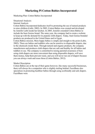 Marketing Pl Cotton Babies Incorporated
Marketing Plan: Cotton Babies Incorporated
Situational Analysis:
Internal Analysis
Cotton Babies Incorporated dedicates itself to promoting the use of natural products
to raise children (Labit, 2002). In 2002, Cotton Babies was created and developed
by Jennifer Labit inside her kitchen. In 2005, Jennifer extended Cotton Babies to
include the bum Genius brand. The same year, the company had to create a website
to keep up with the demand for its popular cloth diapers. Today, bum Genius branded
products are produced in the United States and in Egypt.
Cotton Babies mission, More happy babies is simple and straight to the point (Labit,
2002). There are babies and toddlers who can be sensitive to disposable diapers, due
to the chemicals inside them. Through natural and organic products, the company
manufactures and produces cloth diapers that are safe and healthy for all babies and
toddlers to use. The company is committed to raising parental awareness of how
using cloth diapers are more convenient than using disposable diapers; will save
them money, help them prevent waste, and you will never run out of diapers because
you can always wash and reuse those (Cotton Babies, 2012).
Market Description
Cotton Babies are at the top of their game however, like many successful businesses,
there will always be a competitor who is slightly trailing behind. FuzziBunz also
specializes in promoting healthier babies through using ecofriendly and safe diapers.
FuzziBunz were
 