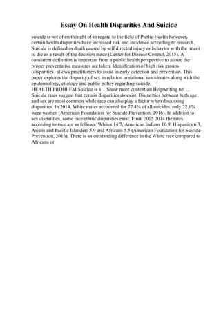 Essay On Health Disparities And Suicide
suicide is not often thought of in regard to the field of Public Health however,
certain health disparities have increased risk and incidence according to research.
Suicide is defined as death caused by self directed injury or behavior with the intent
to die as a result of the decision made (Center for Disease Control, 2015). A
consistent definition is important from a public health perspective to assure the
proper preventative measures are taken. Identification of high risk groups
(disparities) allows practitioners to assist in early detection and prevention. This
paper explores the disparity of sex in relation to national suiciderates along with the
epidemiology, etiology and public policy regarding suicide.
HEALTH PROBLEM Suicide is a... Show more content on Helpwriting.net ...
Suicide rates suggest that certain disparities do exist. Disparities between both age
and sex are most common while race can also play a factor when discussing
disparities. In 2014, White males accounted for 77.4% of all suicides, only 22.6%
were women (American Foundation for Suicide Prevention, 2016). In addition to
sex disparities, some race/ethnic disparities exist. From 2005 2014 the rates
according to race are as follows: Whites 14.7, American Indians 10.9, Hispanics 6.3,
Asians and Pacific Islanders 5.9 and Africans 5.5 (American Foundation for Suicide
Prevention, 2016). There is an outstanding difference in the White race compared to
Africans or
 
