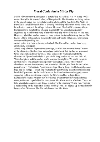 Moral Confusion in Mister Pip
Mister Pip written by Lloyd Jones is a story told by Matilda. It is set in the 1990 s
on the South Pacific tropical island of Bougainville. The islanders are living in fear
in the grip of a civil war rages between the rebels and the Redskins. Mr. Watts or
Pop Eye as the children call him, is the only remaining white man on the island and
he volunteers to teach the village children. He reads Charles Dickens novelGreat
Expectations to the children, who are fascinated by it. Matilda is especially
engrossed by it and by the story of the white boy Pip whose story is a lot like hers.
However, Matilda s mother has never been outside the island that they live on. She
knows little to nothing about the outside word and would rather not... Show more
content on Helpwriting.net ...
At this point, it is clear in the story that both Matilda and her mother have been
emotionally split apart.
As the story of Great Expectations develops, Matilda has accepted herself as one
of the characters. She has been so involved in the book that she begins to connect
Great Expectations to her own life. This, she does by relating herself to the
character of Pip and noticed she is part of the story but has no real part in it. Mr.
Watts had given us kids another world to spend the night in. We could escape to
another place. This attraction is especially strong for Matilda, whose father
abandoned her and her mother to live in the city; like Pip, she feels the loss of her
parent keenly. For Matilda, Pip represents hope I knew things could change because
they had for Pip (p51) which she celebrates by constructing a seashell shrine on the
beach in Pip s name. As the battle between the island rambos and the government
supported redskin missionary s rage in the hills behind her village, Great
Expectations offers a relief in that it contained a world that was whole and made
sense, unlike ours. (p67) Matilda starts to see Mr. Watts outside of school. There, he
tells Matilda two secrets: one, Grace is not my wife s name (p72) and two, There is
a boat coming on the night after the full moon (p175) This opened up the relationship
between Mr. Watts and Matilda and showed that Mr. Watts
 
