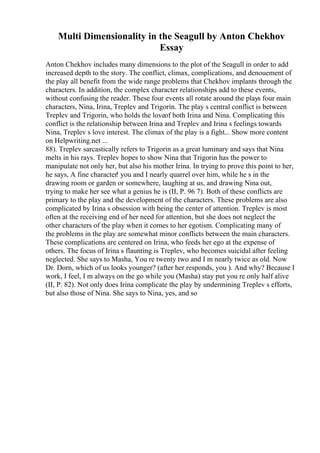 Multi Dimensionality in the Seagull by Anton Chekhov
Essay
Anton Chekhov includes many dimensions to the plot of the Seagull in order to add
increased depth to the story. The conflict, climax, complications, and denouement of
the play all benefit from the wide range problems that Chekhov implants through the
characters. In addition, the complex character relationships add to these events,
without confusing the reader. These four events all rotate around the plays four main
characters, Nina, Irina, Treplev and Trigorin. The play s central conflict is between
Treplev and Trigorin, who holds the loveof both Irina and Nina. Complicating this
conflict is the relationship between Irina and Treplev and Irina s feelings towards
Nina, Treplev s love interest. The climax of the play is a fight... Show more content
on Helpwriting.net ...
88). Treplev sarcastically refers to Trigorin as a great luminary and says that Nina
melts in his rays. Treplev hopes to show Nina that Trigorin has the power to
manipulate not only her, but also his mother Irina. In trying to prove this point to her,
he says, A fine character! you and I nearly quarrel over him, while he s in the
drawing room or garden or somewhere, laughing at us, and drawing Nina out,
trying to make her see what a genius he is (II, P. 96 7). Both of these conflicts are
primary to the play and the development of the characters. These problems are also
complicated by Irina s obsession with being the center of attention. Treplev is most
often at the receiving end of her need for attention, but she does not neglect the
other characters of the play when it comes to her egotism. Complicating many of
the problems in the play are somewhat minor conflicts between the main characters.
These complications are centered on Irina, who feeds her ego at the expense of
others. The focus of Irina s flaunting is Treplev, who becomes suicidal after feeling
neglected. She says to Masha, You re twenty two and I m nearly twice as old. Now
Dr. Dorn, which of us looks younger? (after her responds, you ). And why? Because I
work, I feel, I m always on the go while you (Masha) stay put you re only half alive
(II, P. 82). Not only does Irina complicate the play by undermining Treplev s efforts,
but also those of Nina. She says to Nina, yes, and so
 