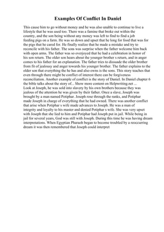 Examples Of Conflict In Daniel
This cause him to go without money and he was also unable to continue to live a
lifestyle that he was used too. There was a famine that broke out within the
country, and the son being without any money was left to find to find a job
feeding pigs on a farm. He was so down and upset that he long for food that was for
the pigs that he cared for. He finally realize that he made a mistake and try to
reconcile with his father. The sons was surprise when the father welcome him back
with open arms. The father was so overjoyed that he had a celebration in honor of
his son return. The older son hears about the younger brother s return, and in anger
comes to his father for an explanation. The father tries to dissuade the older brother
from fit of jealousy and anger towards his younger brother. The father explains to the
older son that everything the he has and also owns is the sons. This story teaches that
even through there might be conflict of interest there can be forgiveness
reconciliation. Another example of conflict is the story of Daniel. In Daniel chapter 6
the bible talks about the story of... Show more content on Helpwriting.net ...
Look at Joseph, he was sold into slavery by his own brothers because they was
jealous of the attention he was given by their father. Once a slave, Joseph was
brought by a man named Potiphar. Joseph rose through the ranks, and Potiphar
made Joseph in charge of everything that he had owned. There was another conflict
that arise when Potiphar s wife made advances to Joseph. He was a man of
integrity and loyalty to his master and denied Potiphar s wife. She was very upset
with Joseph that she lied to him and Potiphar had Joseph put in jail. While being in
jail for several years, God was still with Joseph. During this time he was having dream
interpretations. When Egyptian Pharaoh began to become troubled by a reoccurring
dream it was then remembered that Joseph could interpret
 