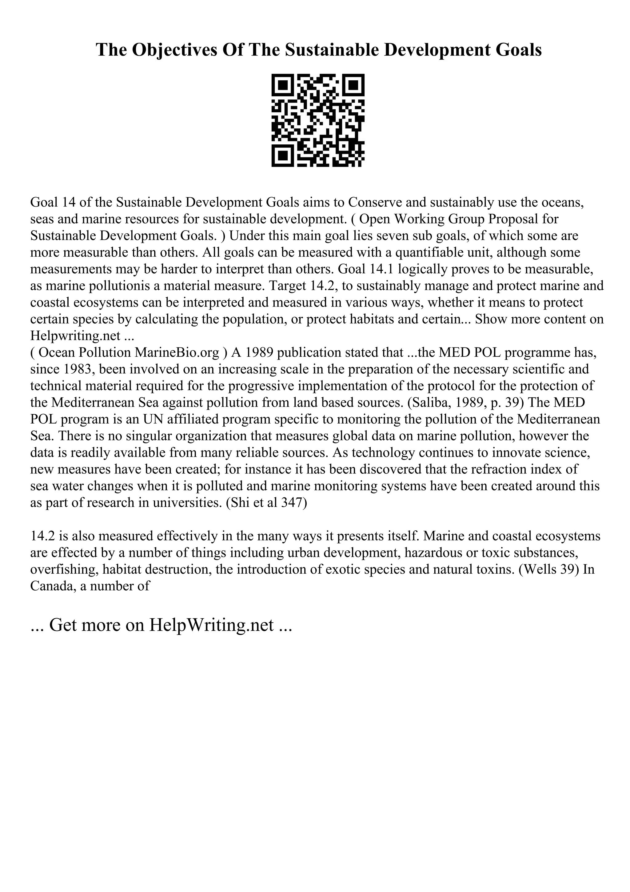 The Objectives Of The Sustainable Development Goals
Goal 14 of the Sustainable Development Goals aims to Conserve and sustainably use the oceans,
seas and marine resources for sustainable development. ( Open Working Group Proposal for
Sustainable Development Goals. ) Under this main goal lies seven sub goals, of which some are
more measurable than others. All goals can be measured with a quantifiable unit, although some
measurements may be harder to interpret than others. Goal 14.1 logically proves to be measurable,
as marine pollutionis a material measure. Target 14.2, to sustainably manage and protect marine and
coastal ecosystems can be interpreted and measured in various ways, whether it means to protect
certain species by calculating the population, or protect habitats and certain... Show more content on
Helpwriting.net ...
( Ocean Pollution MarineBio.org ) A 1989 publication stated that ...the MED POL programme has,
since 1983, been involved on an increasing scale in the preparation of the necessary scientific and
technical material required for the progressive implementation of the protocol for the protection of
the Mediterranean Sea against pollution from land based sources. (Saliba, 1989, p. 39) The MED
POL program is an UN affiliated program specific to monitoring the pollution of the Mediterranean
Sea. There is no singular organization that measures global data on marine pollution, however the
data is readily available from many reliable sources. As technology continues to innovate science,
new measures have been created; for instance it has been discovered that the refraction index of
sea water changes when it is polluted and marine monitoring systems have been created around this
as part of research in universities. (Shi et al 347)
14.2 is also measured effectively in the many ways it presents itself. Marine and coastal ecosystems
are effected by a number of things including urban development, hazardous or toxic substances,
overfishing, habitat destruction, the introduction of exotic species and natural toxins. (Wells 39) In
Canada, a number of
... Get more on HelpWriting.net ...
 