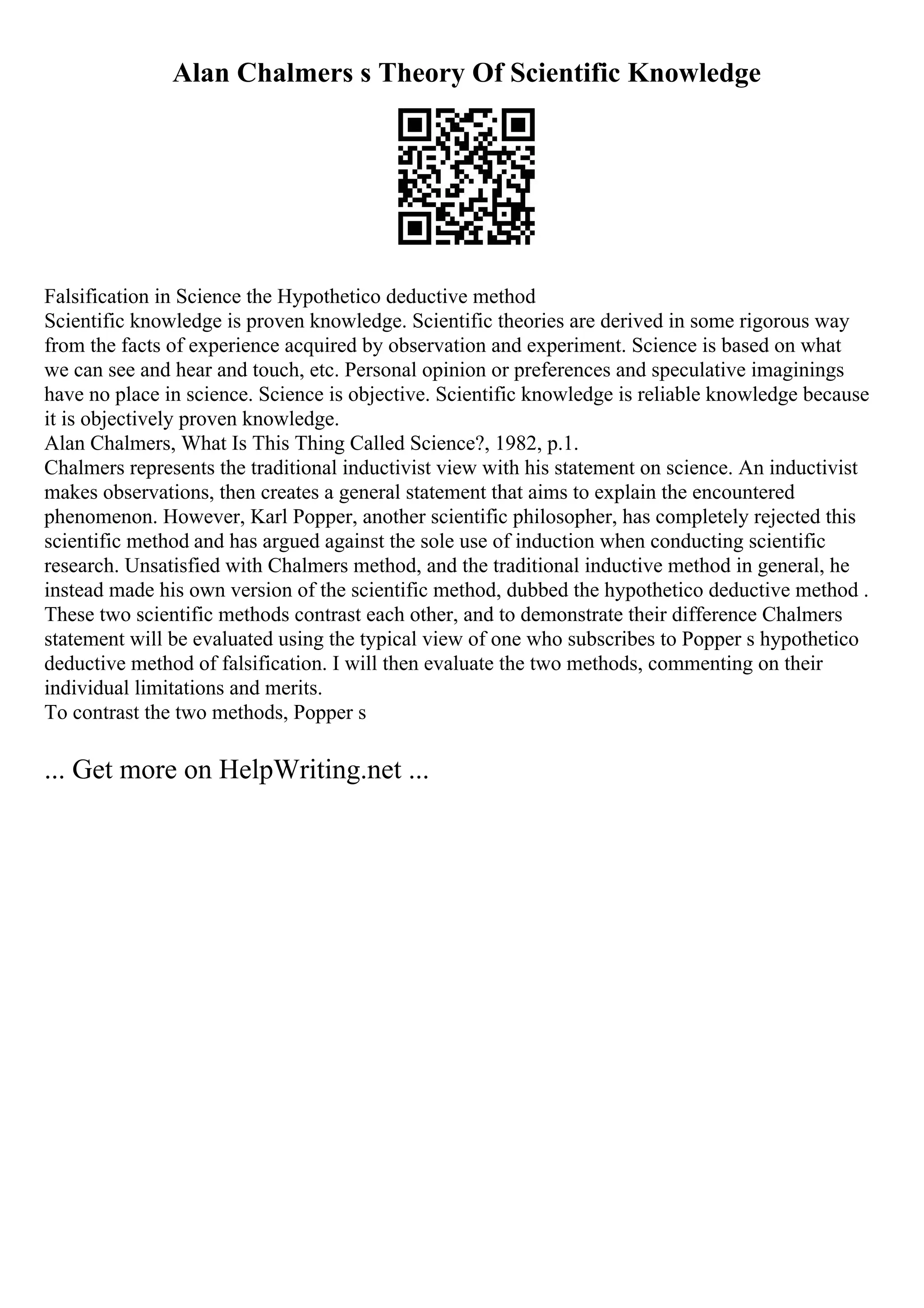 Alan Chalmers s Theory Of Scientific Knowledge
Falsification in Science the Hypothetico deductive method
Scientific knowledge is proven knowledge. Scientific theories are derived in some rigorous way
from the facts of experience acquired by observation and experiment. Science is based on what
we can see and hear and touch, etc. Personal opinion or preferences and speculative imaginings
have no place in science. Science is objective. Scientific knowledge is reliable knowledge because
it is objectively proven knowledge.
Alan Chalmers, What Is This Thing Called Science?, 1982, p.1.
Chalmers represents the traditional inductivist view with his statement on science. An inductivist
makes observations, then creates a general statement that aims to explain the encountered
phenomenon. However, Karl Popper, another scientific philosopher, has completely rejected this
scientific method and has argued against the sole use of induction when conducting scientific
research. Unsatisfied with Chalmers method, and the traditional inductive method in general, he
instead made his own version of the scientific method, dubbed the hypothetico deductive method .
These two scientific methods contrast each other, and to demonstrate their difference Chalmers
statement will be evaluated using the typical view of one who subscribes to Popper s hypothetico
deductive method of falsification. I will then evaluate the two methods, commenting on their
individual limitations and merits.
To contrast the two methods, Popper s
... Get more on HelpWriting.net ...
 
