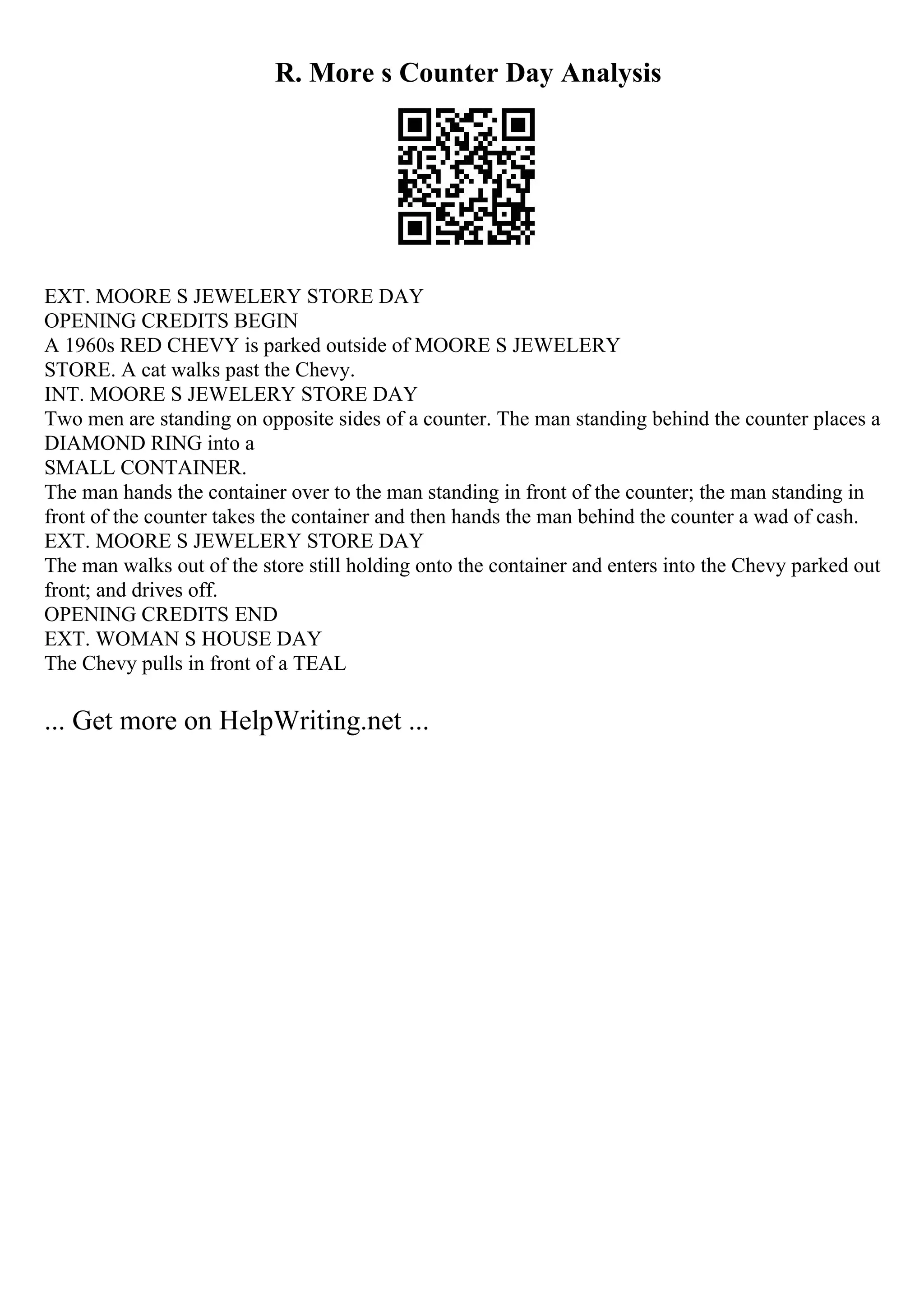 R. More s Counter Day Analysis
EXT. MOORE S JEWELERY STORE DAY
OPENING CREDITS BEGIN
A 1960s RED CHEVY is parked outside of MOORE S JEWELERY
STORE. A cat walks past the Chevy.
INT. MOORE S JEWELERY STORE DAY
Two men are standing on opposite sides of a counter. The man standing behind the counter places a
DIAMOND RING into a
SMALL CONTAINER.
The man hands the container over to the man standing in front of the counter; the man standing in
front of the counter takes the container and then hands the man behind the counter a wad of cash.
EXT. MOORE S JEWELERY STORE DAY
The man walks out of the store still holding onto the container and enters into the Chevy parked out
front; and drives off.
OPENING CREDITS END
EXT. WOMAN S HOUSE DAY
The Chevy pulls in front of a TEAL
... Get more on HelpWriting.net ...
 
