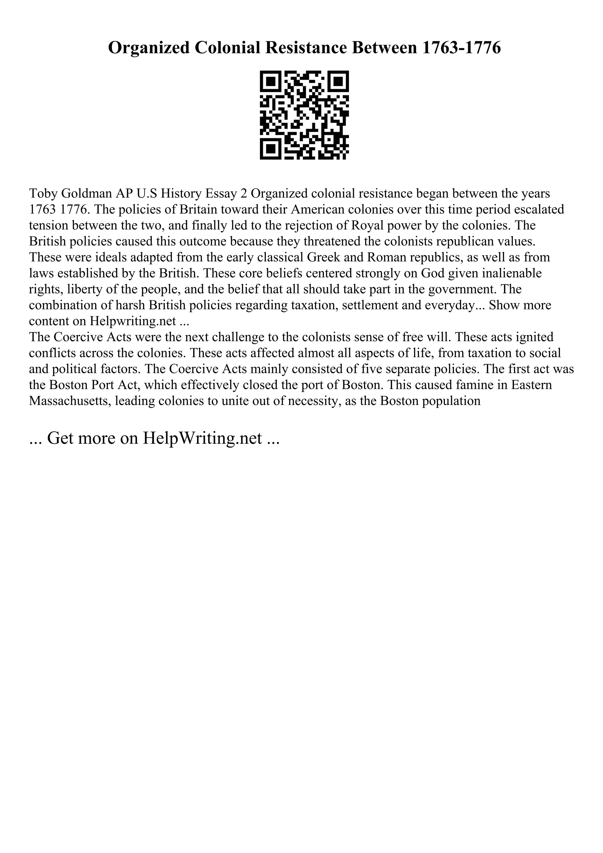 Organized Colonial Resistance Between 1763-1776
Toby Goldman AP U.S History Essay 2 Organized colonial resistance began between the years
1763 1776. The policies of Britain toward their American colonies over this time period escalated
tension between the two, and finally led to the rejection of Royal power by the colonies. The
British policies caused this outcome because they threatened the colonists republican values.
These were ideals adapted from the early classical Greek and Roman republics, as well as from
laws established by the British. These core beliefs centered strongly on God given inalienable
rights, liberty of the people, and the belief that all should take part in the government. The
combination of harsh British policies regarding taxation, settlement and everyday... Show more
content on Helpwriting.net ...
The Coercive Acts were the next challenge to the colonists sense of free will. These acts ignited
conflicts across the colonies. These acts affected almost all aspects of life, from taxation to social
and political factors. The Coercive Acts mainly consisted of five separate policies. The first act was
the Boston Port Act, which effectively closed the port of Boston. This caused famine in Eastern
Massachusetts, leading colonies to unite out of necessity, as the Boston population
... Get more on HelpWriting.net ...
 