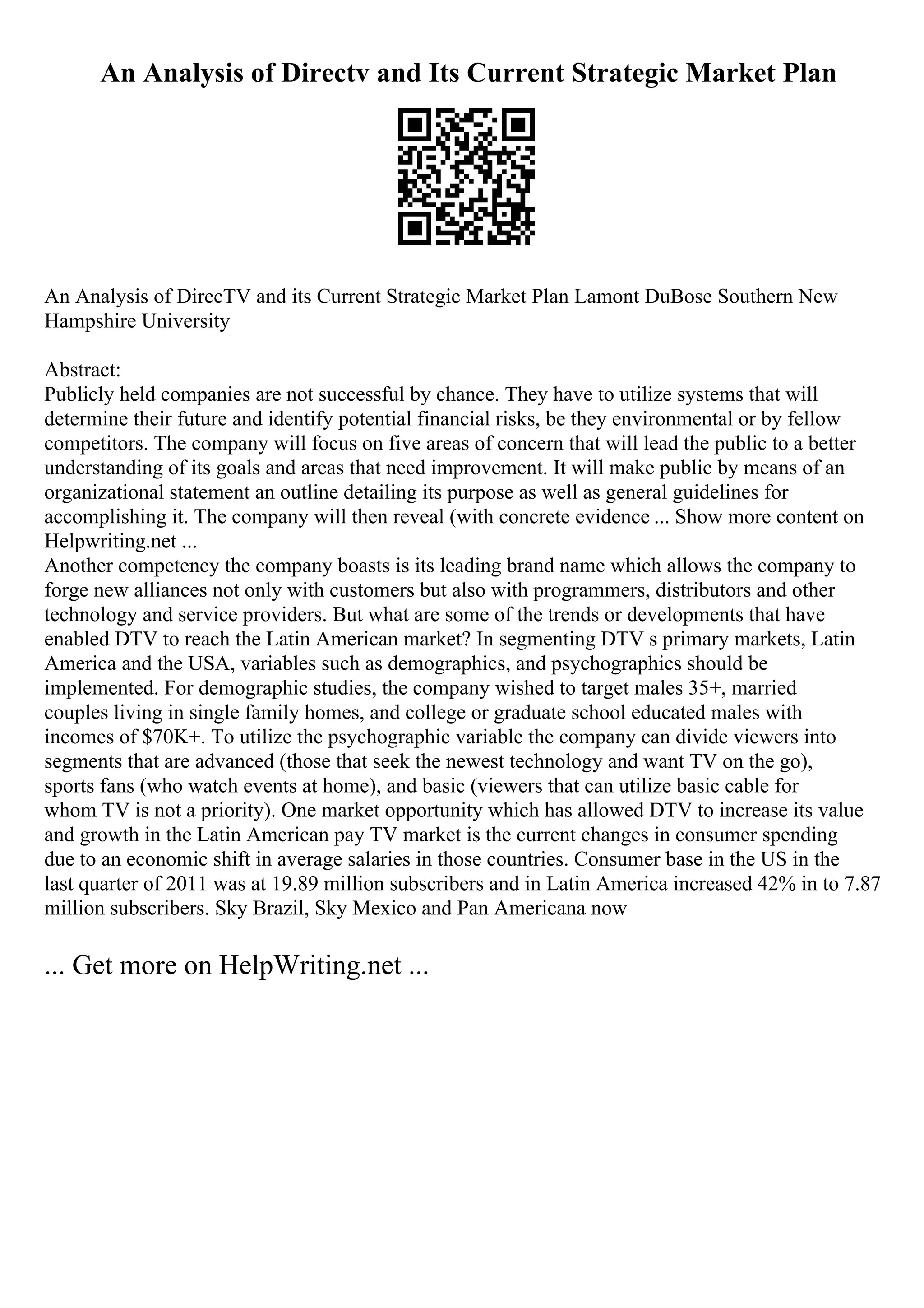 An Analysis of Directv and Its Current Strategic Market Plan
An Analysis of DirecTV and its Current Strategic Market Plan Lamont DuBose Southern New
Hampshire University
Abstract:
Publicly held companies are not successful by chance. They have to utilize systems that will
determine their future and identify potential financial risks, be they environmental or by fellow
competitors. The company will focus on five areas of concern that will lead the public to a better
understanding of its goals and areas that need improvement. It will make public by means of an
organizational statement an outline detailing its purpose as well as general guidelines for
accomplishing it. The company will then reveal (with concrete evidence ... Show more content on
Helpwriting.net ...
Another competency the company boasts is its leading brand name which allows the company to
forge new alliances not only with customers but also with programmers, distributors and other
technology and service providers. But what are some of the trends or developments that have
enabled DTV to reach the Latin American market? In segmenting DTV s primary markets, Latin
America and the USA, variables such as demographics, and psychographics should be
implemented. For demographic studies, the company wished to target males 35+, married
couples living in single family homes, and college or graduate school educated males with
incomes of $70K+. To utilize the psychographic variable the company can divide viewers into
segments that are advanced (those that seek the newest technology and want TV on the go),
sports fans (who watch events at home), and basic (viewers that can utilize basic cable for
whom TV is not a priority). One market opportunity which has allowed DTV to increase its value
and growth in the Latin American pay TV market is the current changes in consumer spending
due to an economic shift in average salaries in those countries. Consumer base in the US in the
last quarter of 2011 was at 19.89 million subscribers and in Latin America increased 42% in to 7.87
million subscribers. Sky Brazil, Sky Mexico and Pan Americana now
... Get more on HelpWriting.net ...
 