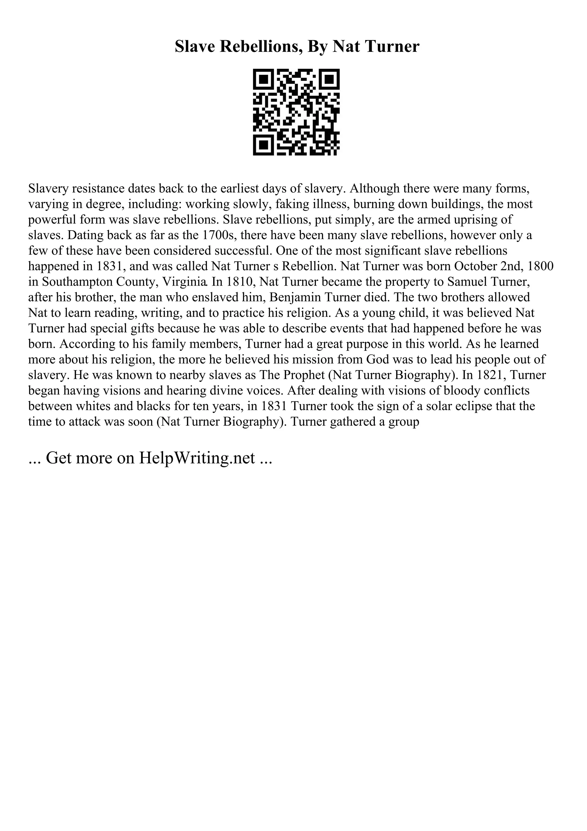 Slave Rebellions, By Nat Turner
Slavery resistance dates back to the earliest days of slavery. Although there were many forms,
varying in degree, including: working slowly, faking illness, burning down buildings, the most
powerful form was slave rebellions. Slave rebellions, put simply, are the armed uprising of
slaves. Dating back as far as the 1700s, there have been many slave rebellions, however only a
few of these have been considered successful. One of the most significant slave rebellions
happened in 1831, and was called Nat Turner s Rebellion. Nat Turner was born October 2nd, 1800
in Southampton County, Virginia. In 1810, Nat Turner became the property to Samuel Turner,
after his brother, the man who enslaved him, Benjamin Turner died. The two brothers allowed
Nat to learn reading, writing, and to practice his religion. As a young child, it was believed Nat
Turner had special gifts because he was able to describe events that had happened before he was
born. According to his family members, Turner had a great purpose in this world. As he learned
more about his religion, the more he believed his mission from God was to lead his people out of
slavery. He was known to nearby slaves as The Prophet (Nat Turner Biography). In 1821, Turner
began having visions and hearing divine voices. After dealing with visions of bloody conflicts
between whites and blacks for ten years, in 1831 Turner took the sign of a solar eclipse that the
time to attack was soon (Nat Turner Biography). Turner gathered a group
... Get more on HelpWriting.net ...
 