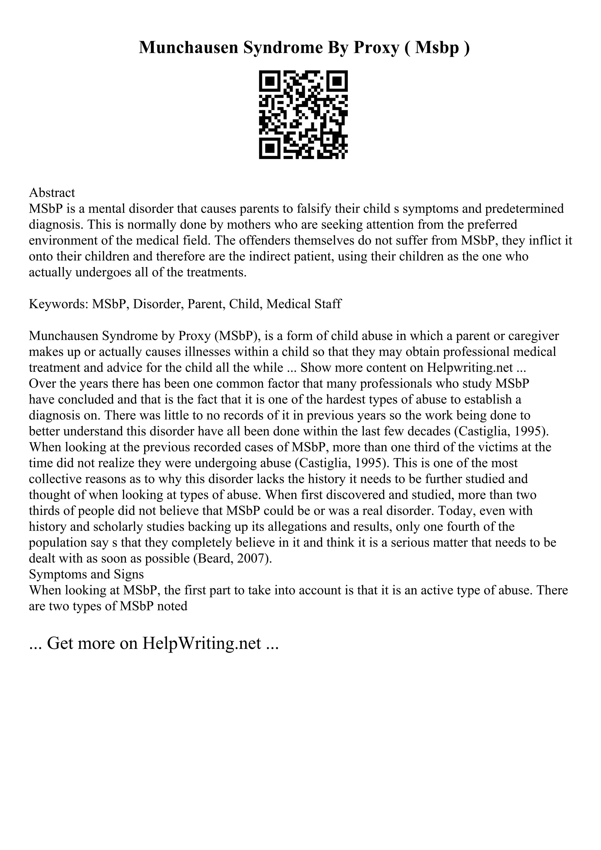 Munchausen Syndrome By Proxy ( Msbp )
Abstract
MSbP is a mental disorder that causes parents to falsify their child s symptoms and predetermined
diagnosis. This is normally done by mothers who are seeking attention from the preferred
environment of the medical field. The offenders themselves do not suffer from MSbP, they inflict it
onto their children and therefore are the indirect patient, using their children as the one who
actually undergoes all of the treatments.
Keywords: MSbP, Disorder, Parent, Child, Medical Staff
Munchausen Syndrome by Proxy (MSbP), is a form of child abuse in which a parent or caregiver
makes up or actually causes illnesses within a child so that they may obtain professional medical
treatment and advice for the child all the while ... Show more content on Helpwriting.net ...
Over the years there has been one common factor that many professionals who study MSbP
have concluded and that is the fact that it is one of the hardest types of abuse to establish a
diagnosis on. There was little to no records of it in previous years so the work being done to
better understand this disorder have all been done within the last few decades (Castiglia, 1995).
When looking at the previous recorded cases of MSbP, more than one third of the victims at the
time did not realize they were undergoing abuse (Castiglia, 1995). This is one of the most
collective reasons as to why this disorder lacks the history it needs to be further studied and
thought of when looking at types of abuse. When first discovered and studied, more than two
thirds of people did not believe that MSbP could be or was a real disorder. Today, even with
history and scholarly studies backing up its allegations and results, only one fourth of the
population say s that they completely believe in it and think it is a serious matter that needs to be
dealt with as soon as possible (Beard, 2007).
Symptoms and Signs
When looking at MSbP, the first part to take into account is that it is an active type of abuse. There
are two types of MSbP noted
... Get more on HelpWriting.net ...
 