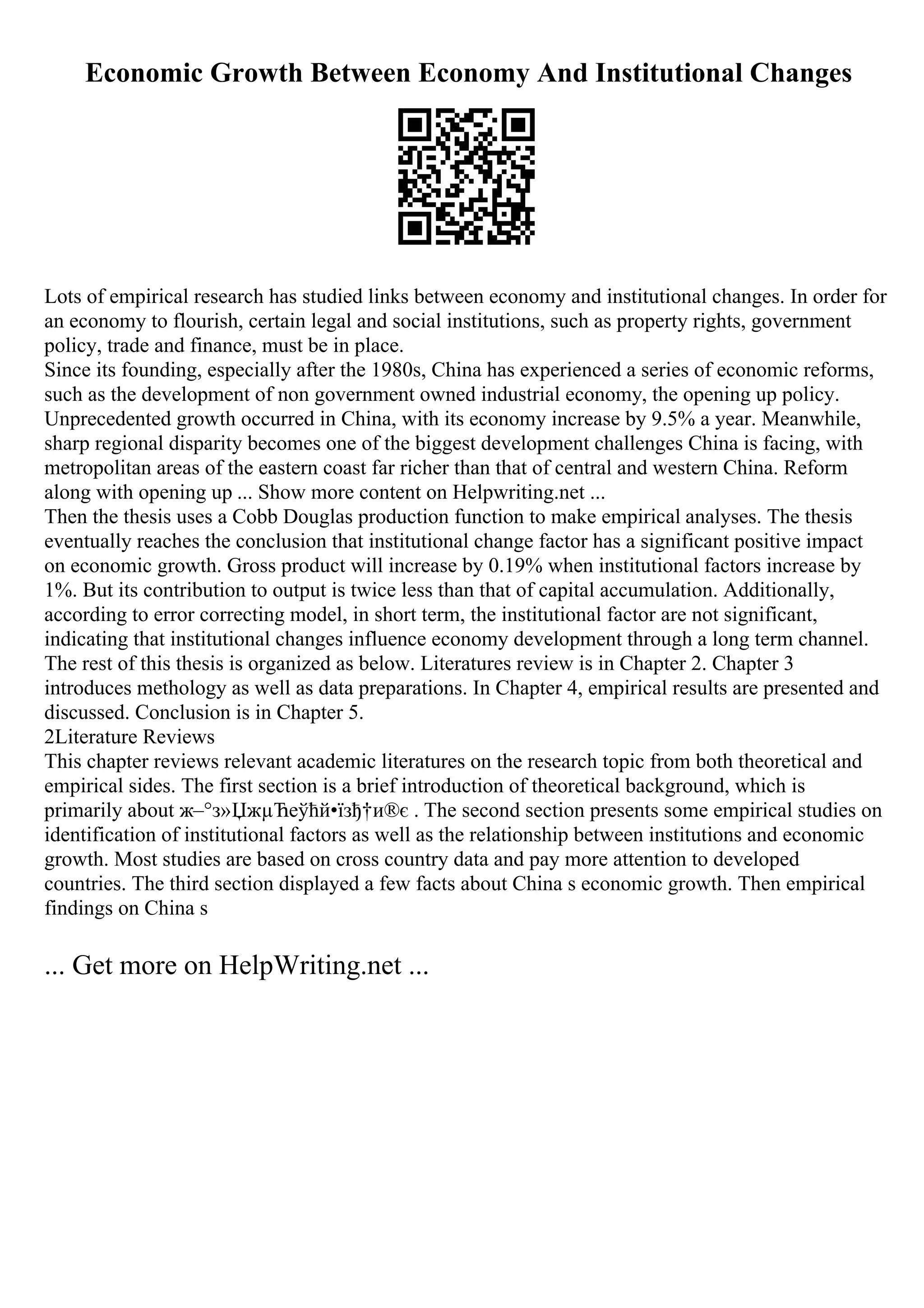 Economic Growth Between Economy And Institutional Changes
Lots of empirical research has studied links between economy and institutional changes. In order for
an economy to flourish, certain legal and social institutions, such as property rights, government
policy, trade and finance, must be in place.
Since its founding, especially after the 1980s, China has experienced a series of economic reforms,
such as the development of non government owned industrial economy, the opening up policy.
Unprecedented growth occurred in China, with its economy increase by 9.5% a year. Meanwhile,
sharp regional disparity becomes one of the biggest development challenges China is facing, with
metropolitan areas of the eastern coast far richer than that of central and western China. Reform
along with opening up ... Show more content on Helpwriting.net ...
Then the thesis uses a Cobb Douglas production function to make empirical analyses. The thesis
eventually reaches the conclusion that institutional change factor has a significant positive impact
on economic growth. Gross product will increase by 0.19% when institutional factors increase by
1%. But its contribution to output is twice less than that of capital accumulation. Additionally,
according to error correcting model, in short term, the institutional factor are not significant,
indicating that institutional changes influence economy development through a long term channel.
The rest of this thesis is organized as below. Literatures review is in Chapter 2. Chapter 3
introduces methology as well as data preparations. In Chapter 4, empirical results are presented and
discussed. Conclusion is in Chapter 5.
2Literature Reviews
This chapter reviews relevant academic literatures on the research topic from both theoretical and
empirical sides. The first section is a brief introduction of theoretical background, which is
primarily about ж–°з»ЏжµЋеўћй•їзђ†и®є . The second section presents some empirical studies on
identification of institutional factors as well as the relationship between institutions and economic
growth. Most studies are based on cross country data and pay more attention to developed
countries. The third section displayed a few facts about China s economic growth. Then empirical
findings on China s
... Get more on HelpWriting.net ...
 