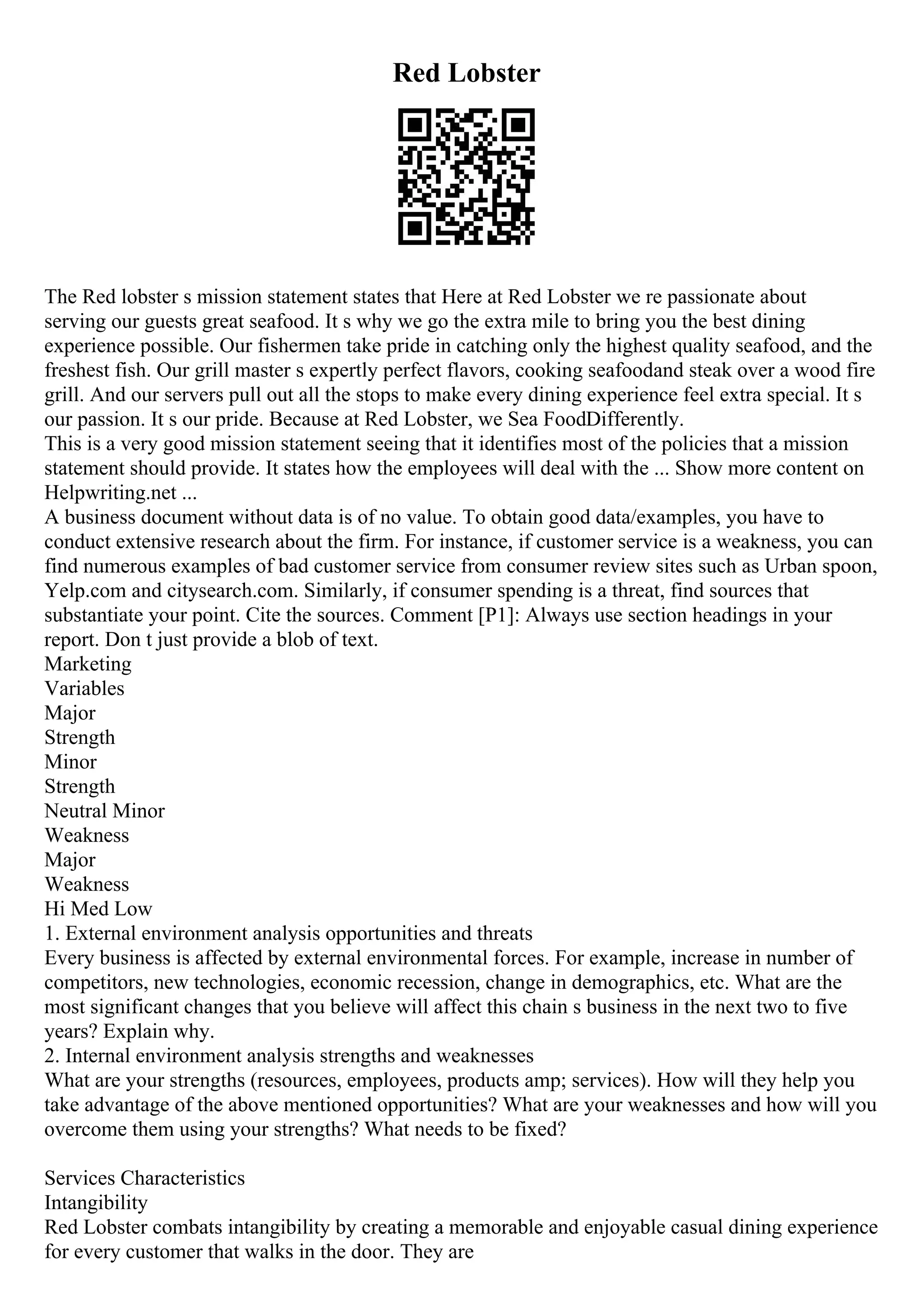 Red Lobster
The Red lobster s mission statement states that Here at Red Lobster we re passionate about
serving our guests great seafood. It s why we go the extra mile to bring you the best dining
experience possible. Our fishermen take pride in catching only the highest quality seafood, and the
freshest fish. Our grill master s expertly perfect flavors, cooking seafoodand steak over a wood fire
grill. And our servers pull out all the stops to make every dining experience feel extra special. It s
our passion. It s our pride. Because at Red Lobster, we Sea FoodDifferently.
This is a very good mission statement seeing that it identifies most of the policies that a mission
statement should provide. It states how the employees will deal with the ... Show more content on
Helpwriting.net ...
A business document without data is of no value. To obtain good data/examples, you have to
conduct extensive research about the firm. For instance, if customer service is a weakness, you can
find numerous examples of bad customer service from consumer review sites such as Urban spoon,
Yelp.com and citysearch.com. Similarly, if consumer spending is a threat, find sources that
substantiate your point. Cite the sources. Comment [P1]: Always use section headings in your
report. Don t just provide a blob of text.
Marketing
Variables
Major
Strength
Minor
Strength
Neutral Minor
Weakness
Major
Weakness
Hi Med Low
1. External environment analysis opportunities and threats
Every business is affected by external environmental forces. For example, increase in number of
competitors, new technologies, economic recession, change in demographics, etc. What are the
most significant changes that you believe will affect this chain s business in the next two to five
years? Explain why.
2. Internal environment analysis strengths and weaknesses
What are your strengths (resources, employees, products amp; services). How will they help you
take advantage of the above mentioned opportunities? What are your weaknesses and how will you
overcome them using your strengths? What needs to be fixed?
Services Characteristics
Intangibility
Red Lobster combats intangibility by creating a memorable and enjoyable casual dining experience
for every customer that walks in the door. They are
 