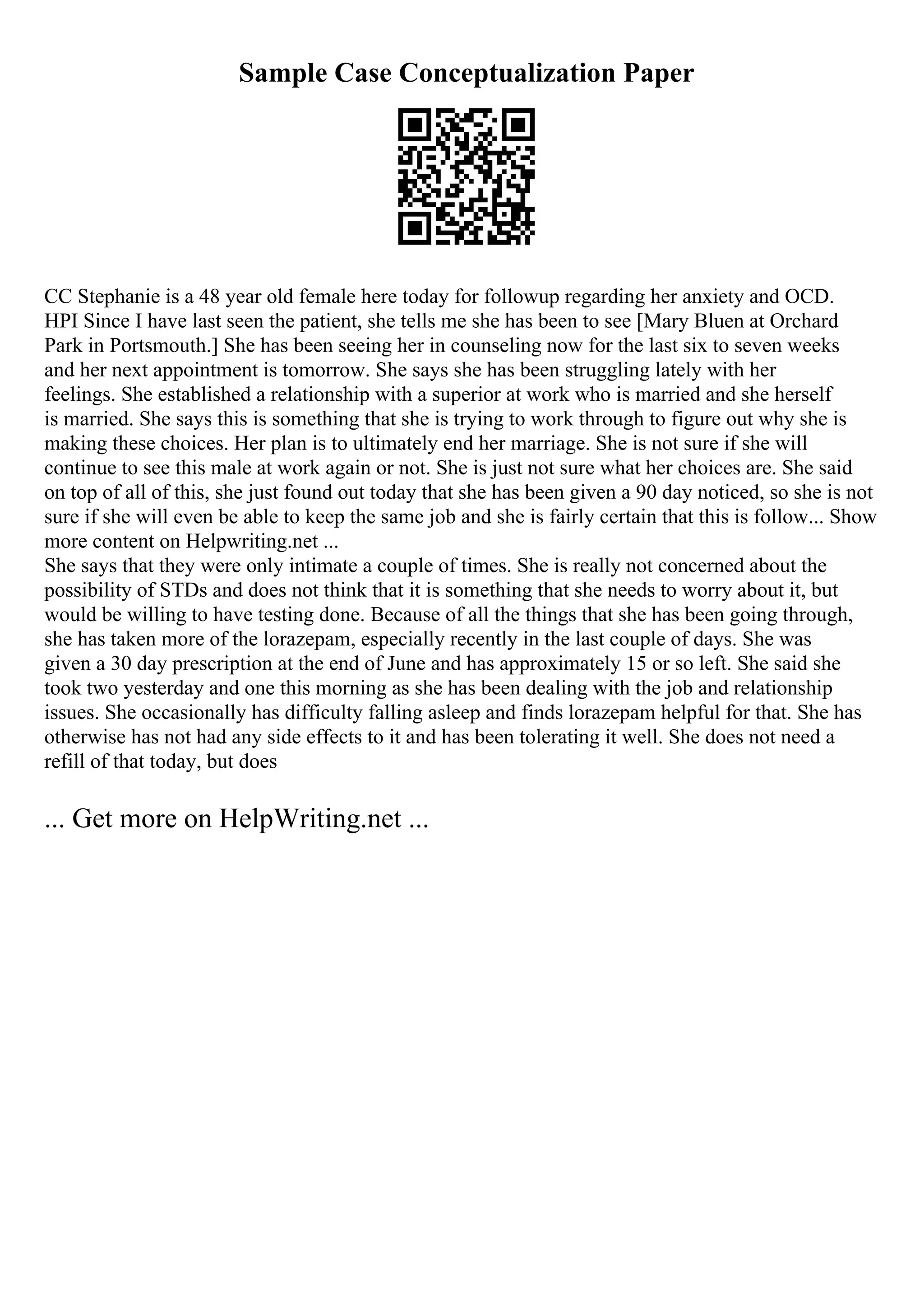 Sample Case Conceptualization Paper
CC Stephanie is a 48 year old female here today for followup regarding her anxiety and OCD.
HPI Since I have last seen the patient, she tells me she has been to see [Mary Bluen at Orchard
Park in Portsmouth.] She has been seeing her in counseling now for the last six to seven weeks
and her next appointment is tomorrow. She says she has been struggling lately with her
feelings. She established a relationship with a superior at work who is married and she herself
is married. She says this is something that she is trying to work through to figure out why she is
making these choices. Her plan is to ultimately end her marriage. She is not sure if she will
continue to see this male at work again or not. She is just not sure what her choices are. She said
on top of all of this, she just found out today that she has been given a 90 day noticed, so she is not
sure if she will even be able to keep the same job and she is fairly certain that this is follow... Show
more content on Helpwriting.net ...
She says that they were only intimate a couple of times. She is really not concerned about the
possibility of STDs and does not think that it is something that she needs to worry about it, but
would be willing to have testing done. Because of all the things that she has been going through,
she has taken more of the lorazepam, especially recently in the last couple of days. She was
given a 30 day prescription at the end of June and has approximately 15 or so left. She said she
took two yesterday and one this morning as she has been dealing with the job and relationship
issues. She occasionally has difficulty falling asleep and finds lorazepam helpful for that. She has
otherwise has not had any side effects to it and has been tolerating it well. She does not need a
refill of that today, but does
... Get more on HelpWriting.net ...
 