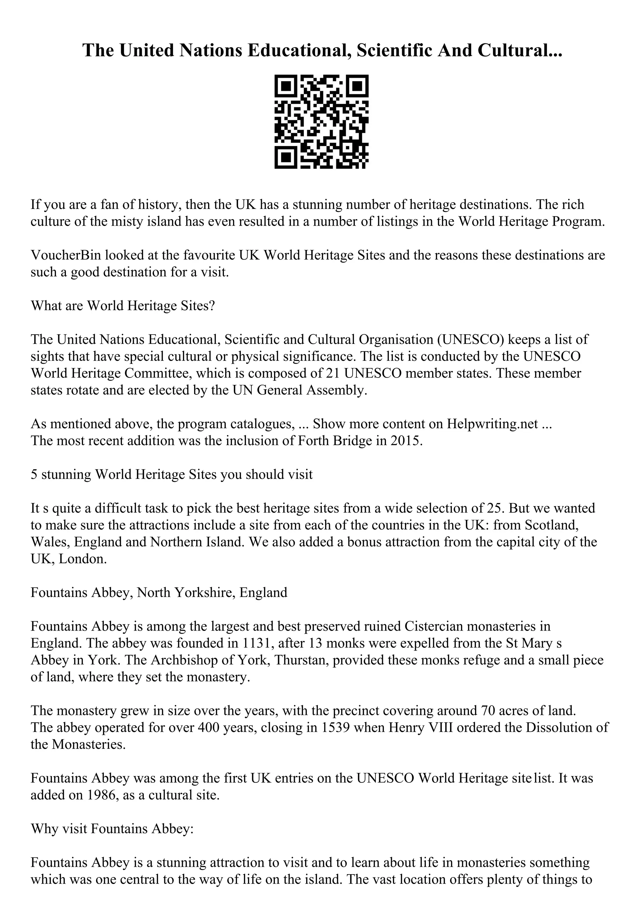 The United Nations Educational, Scientific And Cultural...
If you are a fan of history, then the UK has a stunning number of heritage destinations. The rich
culture of the misty island has even resulted in a number of listings in the World Heritage Program.
VoucherBin looked at the favourite UK World Heritage Sites and the reasons these destinations are
such a good destination for a visit.
What are World Heritage Sites?
The United Nations Educational, Scientific and Cultural Organisation (UNESCO) keeps a list of
sights that have special cultural or physical significance. The list is conducted by the UNESCO
World Heritage Committee, which is composed of 21 UNESCO member states. These member
states rotate and are elected by the UN General Assembly.
As mentioned above, the program catalogues, ... Show more content on Helpwriting.net ...
The most recent addition was the inclusion of Forth Bridge in 2015.
5 stunning World Heritage Sites you should visit
It s quite a difficult task to pick the best heritage sites from a wide selection of 25. But we wanted
to make sure the attractions include a site from each of the countries in the UK: from Scotland,
Wales, England and Northern Island. We also added a bonus attraction from the capital city of the
UK, London.
Fountains Abbey, North Yorkshire, England
Fountains Abbey is among the largest and best preserved ruined Cistercian monasteries in
England. The abbey was founded in 1131, after 13 monks were expelled from the St Mary s
Abbey in York. The Archbishop of York, Thurstan, provided these monks refuge and a small piece
of land, where they set the monastery.
The monastery grew in size over the years, with the precinct covering around 70 acres of land.
The abbey operated for over 400 years, closing in 1539 when Henry VIII ordered the Dissolution of
the Monasteries.
Fountains Abbey was among the first UK entries on the UNESCO World Heritage sitelist. It was
added on 1986, as a cultural site.
Why visit Fountains Abbey:
Fountains Abbey is a stunning attraction to visit and to learn about life in monasteries something
which was one central to the way of life on the island. The vast location offers plenty of things to
 