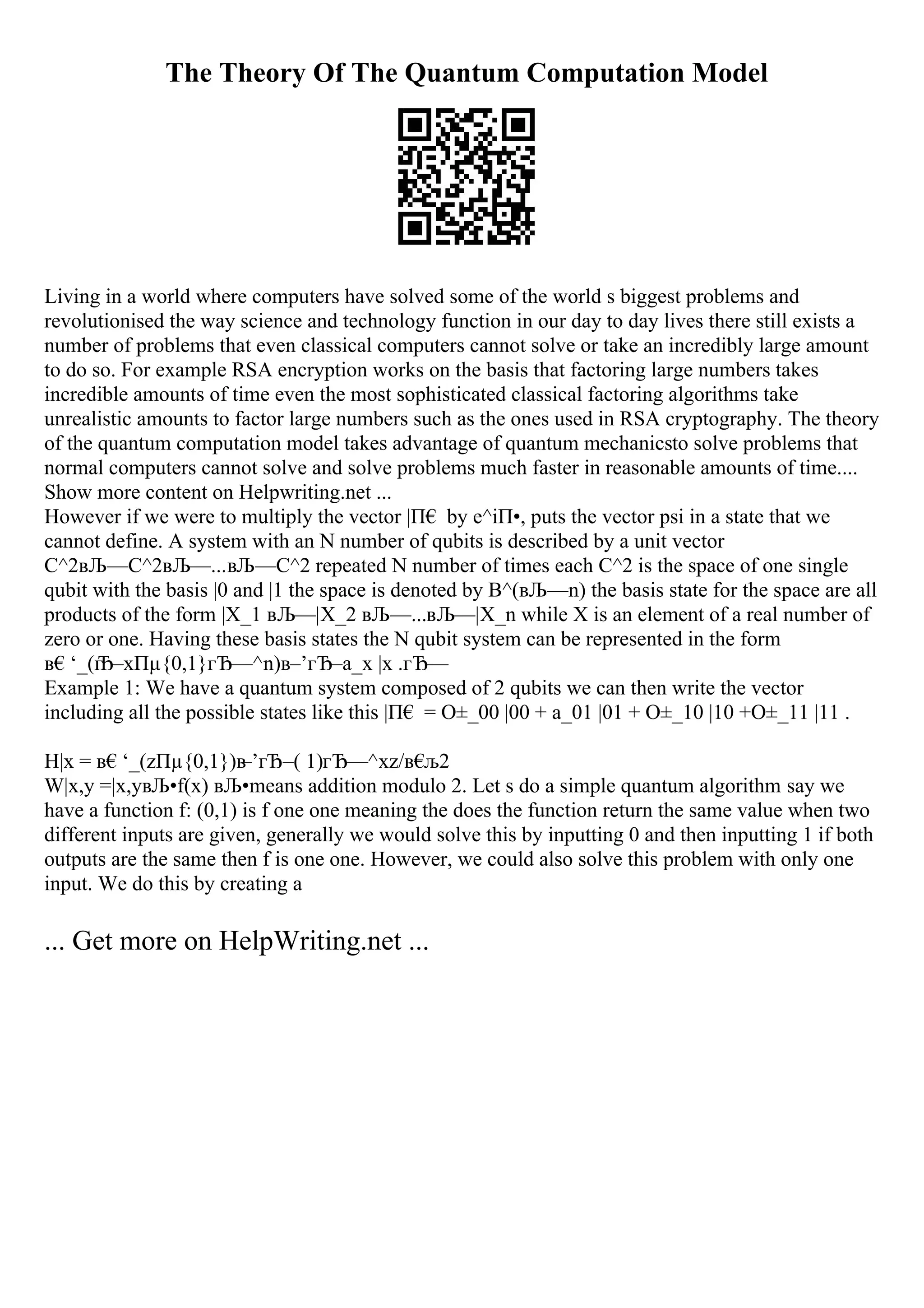 The Theory Of The Quantum Computation Model
Living in a world where computers have solved some of the world s biggest problems and
revolutionised the way science and technology function in our day to day lives there still exists a
number of problems that even classical computers cannot solve or take an incredibly large amount
to do so. For example RSA encryption works on the basis that factoring large numbers takes
incredible amounts of time even the most sophisticated classical factoring algorithms take
unrealistic amounts to factor large numbers such as the ones used in RSA cryptography. The theory
of the quantum computation model takes advantage of quantum mechanicsto solve problems that
normal computers cannot solve and solve problems much faster in reasonable amounts of time....
Show more content on Helpwriting.net ...
However if we were to multiply the vector |П€ by e^iП•, puts the vector psi in a state that we
cannot define. A system with an N number of qubits is described by a unit vector
C^2вЉ—C^2вЉ—...вЉ—C^2 repeated N number of times each C^2 is the space of one single
qubit with the basis |0 and |1 the space is denoted by B^(вЉ—n) the basis state for the space are all
products of the form |X_1 вЉ—|X_2 вЉ—...вЉ—|X_n while X is an element of a real number of
zero or one. Having these basis states the N qubit system can be represented in the form
в€‘_(г
Ђ–xПµ{0,1}гЂ—^n)в–’гЂ–a_x |x .гЂ—
Example 1: We have a quantum system composed of 2 qubits we can then write the vector
including all the possible states like this |П€ = О±_00 |00 + a_01 |01 + О±_10 |10 +О±_11 |11 .
H|x = в€‘_(zПµ{0,1})в
–’гЂ–( 1)гЂ—^xz/в€
љ2
W|x,y =|x,yвЉ•f(x) вЉ•means addition modulo 2. Let s do a simple quantum algorithm say we
have a function f: (0,1) is f one one meaning the does the function return the same value when two
different inputs are given, generally we would solve this by inputting 0 and then inputting 1 if both
outputs are the same then f is one one. However, we could also solve this problem with only one
input. We do this by creating a
... Get more on HelpWriting.net ...
 