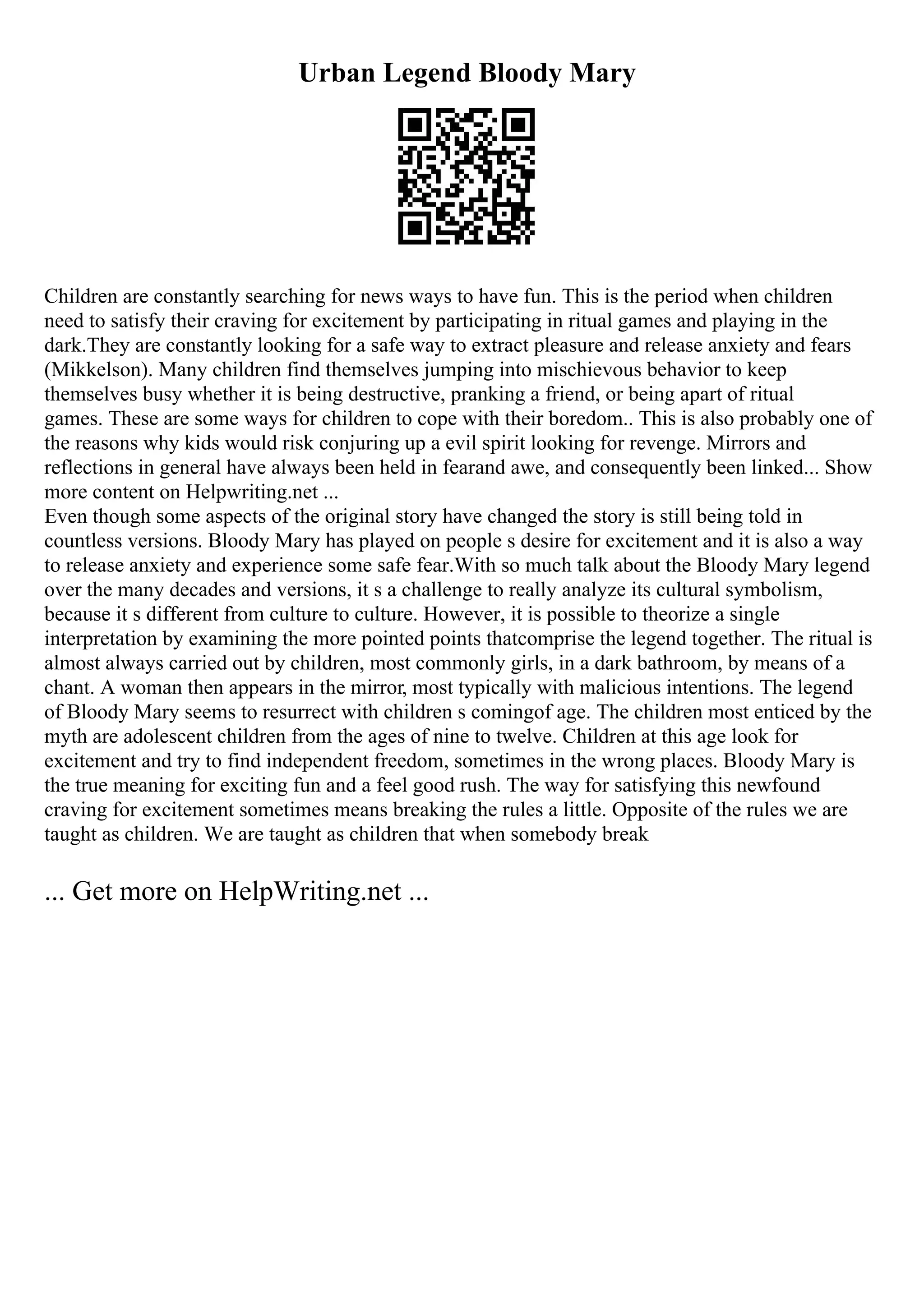 Urban Legend Bloody Mary
Children are constantly searching for news ways to have fun. This is the period when children
need to satisfy their craving for excitement by participating in ritual games and playing in the
dark.They are constantly looking for a safe way to extract pleasure and release anxiety and fears
(Mikkelson). Many children find themselves jumping into mischievous behavior to keep
themselves busy whether it is being destructive, pranking a friend, or being apart of ritual
games. These are some ways for children to cope with their boredom.. This is also probably one of
the reasons why kids would risk conjuring up a evil spirit looking for revenge. Mirrors and
reflections in general have always been held in fearand awe, and consequently been linked... Show
more content on Helpwriting.net ...
Even though some aspects of the original story have changed the story is still being told in
countless versions. Bloody Mary has played on people s desire for excitement and it is also a way
to release anxiety and experience some safe fear.With so much talk about the Bloody Mary legend
over the many decades and versions, it s a challenge to really analyze its cultural symbolism,
because it s different from culture to culture. However, it is possible to theorize a single
interpretation by examining the more pointed points thatcomprise the legend together. The ritual is
almost always carried out by children, most commonly girls, in a dark bathroom, by means of a
chant. A woman then appears in the mirror, most typically with malicious intentions. The legend
of Bloody Mary seems to resurrect with children s comingof age. The children most enticed by the
myth are adolescent children from the ages of nine to twelve. Children at this age look for
excitement and try to find independent freedom, sometimes in the wrong places. Bloody Mary is
the true meaning for exciting fun and a feel good rush. The way for satisfying this newfound
craving for excitement sometimes means breaking the rules a little. Opposite of the rules we are
taught as children. We are taught as children that when somebody break
... Get more on HelpWriting.net ...
 