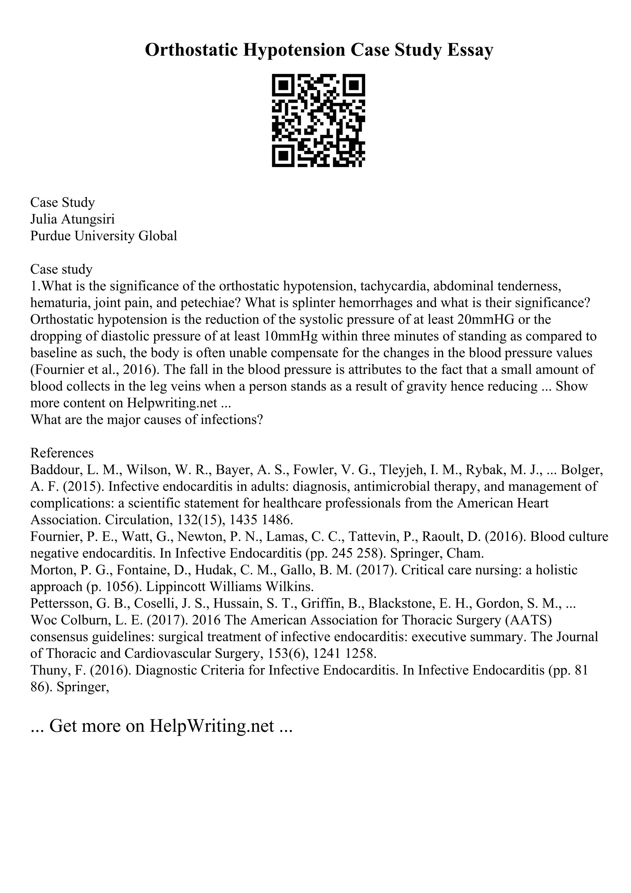 Orthostatic Hypotension Case Study Essay
Case Study
Julia Atungsiri
Purdue University Global
Case study
1.What is the significance of the orthostatic hypotension, tachycardia, abdominal tenderness,
hematuria, joint pain, and petechiae? What is splinter hemorrhages and what is their significance?
Orthostatic hypotension is the reduction of the systolic pressure of at least 20mmHG or the
dropping of diastolic pressure of at least 10mmHg within three minutes of standing as compared to
baseline as such, the body is often unable compensate for the changes in the blood pressure values
(Fournier et al., 2016). The fall in the blood pressure is attributes to the fact that a small amount of
blood collects in the leg veins when a person stands as a result of gravity hence reducing ... Show
more content on Helpwriting.net ...
What are the major causes of infections?
References
Baddour, L. M., Wilson, W. R., Bayer, A. S., Fowler, V. G., Tleyjeh, I. M., Rybak, M. J., ... Bolger,
A. F. (2015). Infective endocarditis in adults: diagnosis, antimicrobial therapy, and management of
complications: a scientific statement for healthcare professionals from the American Heart
Association. Circulation, 132(15), 1435 1486.
Fournier, P. E., Watt, G., Newton, P. N., Lamas, C. C., Tattevin, P., Raoult, D. (2016). Blood culture
negative endocarditis. In Infective Endocarditis (pp. 245 258). Springer, Cham.
Morton, P. G., Fontaine, D., Hudak, C. M., Gallo, B. M. (2017). Critical care nursing: a holistic
approach (p. 1056). Lippincott Williams Wilkins.
Pettersson, G. B., Coselli, J. S., Hussain, S. T., Griffin, B., Blackstone, E. H., Gordon, S. M., ...
Woc Colburn, L. E. (2017). 2016 The American Association for Thoracic Surgery (AATS)
consensus guidelines: surgical treatment of infective endocarditis: executive summary. The Journal
of Thoracic and Cardiovascular Surgery, 153(6), 1241 1258.
Thuny, F. (2016). Diagnostic Criteria for Infective Endocarditis. In Infective Endocarditis (pp. 81
86). Springer,
... Get more on HelpWriting.net ...
 