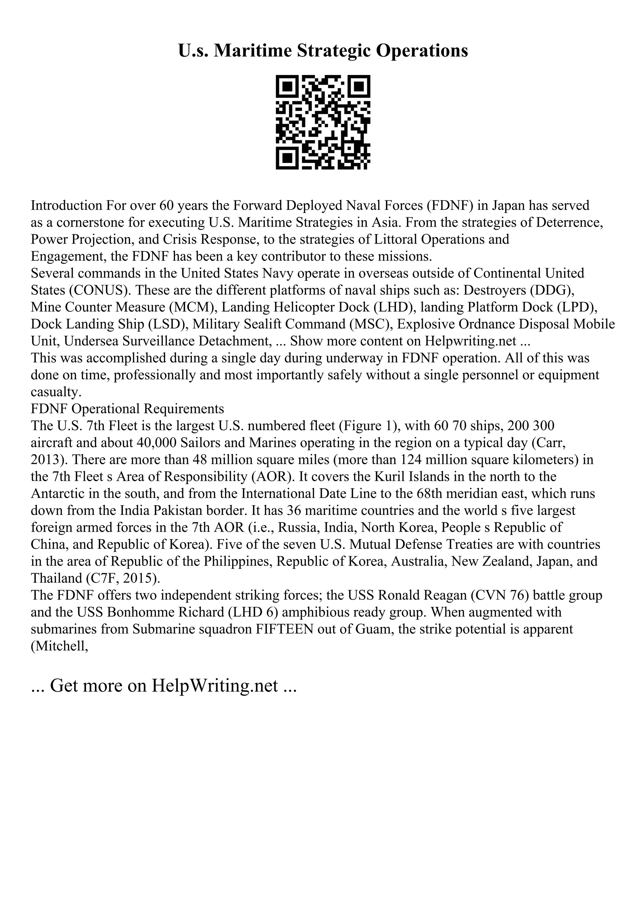 U.s. Maritime Strategic Operations
Introduction For over 60 years the Forward Deployed Naval Forces (FDNF) in Japan has served
as a cornerstone for executing U.S. Maritime Strategies in Asia. From the strategies of Deterrence,
Power Projection, and Crisis Response, to the strategies of Littoral Operations and
Engagement, the FDNF has been a key contributor to these missions.
Several commands in the United States Navy operate in overseas outside of Continental United
States (CONUS). These are the different platforms of naval ships such as: Destroyers (DDG),
Mine Counter Measure (MCM), Landing Helicopter Dock (LHD), landing Platform Dock (LPD),
Dock Landing Ship (LSD), Military Sealift Command (MSC), Explosive Ordnance Disposal Mobile
Unit, Undersea Surveillance Detachment, ... Show more content on Helpwriting.net ...
This was accomplished during a single day during underway in FDNF operation. All of this was
done on time, professionally and most importantly safely without a single personnel or equipment
casualty.
FDNF Operational Requirements
The U.S. 7th Fleet is the largest U.S. numbered fleet (Figure 1), with 60 70 ships, 200 300
aircraft and about 40,000 Sailors and Marines operating in the region on a typical day (Carr,
2013). There are more than 48 million square miles (more than 124 million square kilometers) in
the 7th Fleet s Area of Responsibility (AOR). It covers the Kuril Islands in the north to the
Antarctic in the south, and from the International Date Line to the 68th meridian east, which runs
down from the India Pakistan border. It has 36 maritime countries and the world s five largest
foreign armed forces in the 7th AOR (i.e., Russia, India, North Korea, People s Republic of
China, and Republic of Korea). Five of the seven U.S. Mutual Defense Treaties are with countries
in the area of Republic of the Philippines, Republic of Korea, Australia, New Zealand, Japan, and
Thailand (C7F, 2015).
The FDNF offers two independent striking forces; the USS Ronald Reagan (CVN 76) battle group
and the USS Bonhomme Richard (LHD 6) amphibious ready group. When augmented with
submarines from Submarine squadron FIFTEEN out of Guam, the strike potential is apparent
(Mitchell,
... Get more on HelpWriting.net ...
 