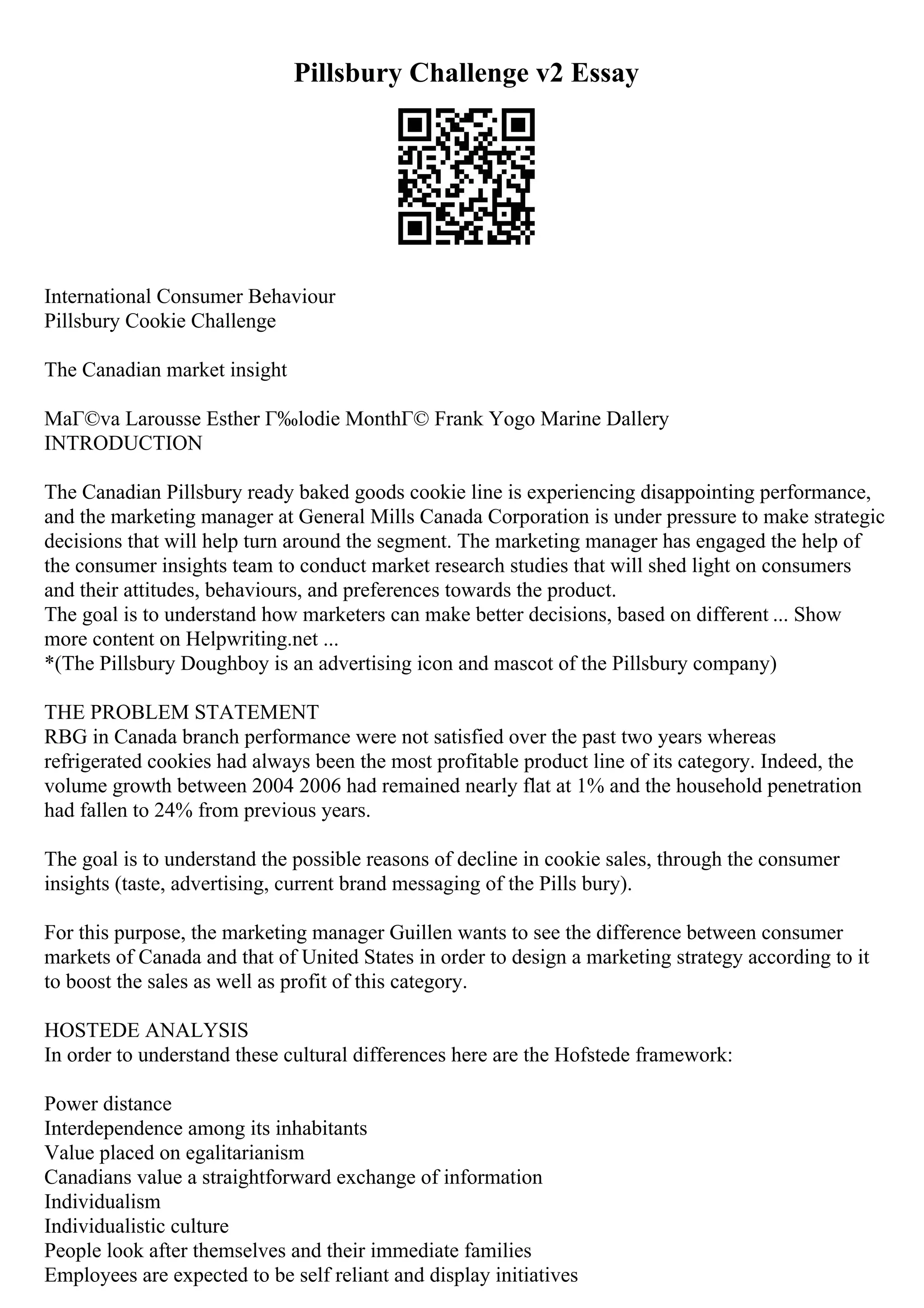 Pillsbury Challenge v2 Essay
International Consumer Behaviour
Pillsbury Cookie Challenge
The Canadian market insight
MaГ©va Larousse Esther Г‰lodie MonthГ© Frank Yogo Marine Dallery
INTRODUCTION
The Canadian Pillsbury ready baked goods cookie line is experiencing disappointing performance,
and the marketing manager at General Mills Canada Corporation is under pressure to make strategic
decisions that will help turn around the segment. The marketing manager has engaged the help of
the consumer insights team to conduct market research studies that will shed light on consumers
and their attitudes, behaviours, and preferences towards the product.
The goal is to understand how marketers can make better decisions, based on different ... Show
more content on Helpwriting.net ...
*(The Pillsbury Doughboy is an advertising icon and mascot of the Pillsbury company)
THE PROBLEM STATEMENT
RBG in Canada branch performance were not satisfied over the past two years whereas
refrigerated cookies had always been the most profitable product line of its category. Indeed, the
volume growth between 2004 2006 had remained nearly flat at 1% and the household penetration
had fallen to 24% from previous years.
The goal is to understand the possible reasons of decline in cookie sales, through the consumer
insights (taste, advertising, current brand messaging of the Pills bury).
For this purpose, the marketing manager Guillen wants to see the difference between consumer
markets of Canada and that of United States in order to design a marketing strategy according to it
to boost the sales as well as profit of this category.
HOSTEDE ANALYSIS
In order to understand these cultural differences here are the Hofstede framework:
Power distance
Interdependence among its inhabitants
Value placed on egalitarianism
Canadians value a straightforward exchange of information
Individualism
Individualistic culture
People look after themselves and their immediate families
Employees are expected to be self reliant and display initiatives
 