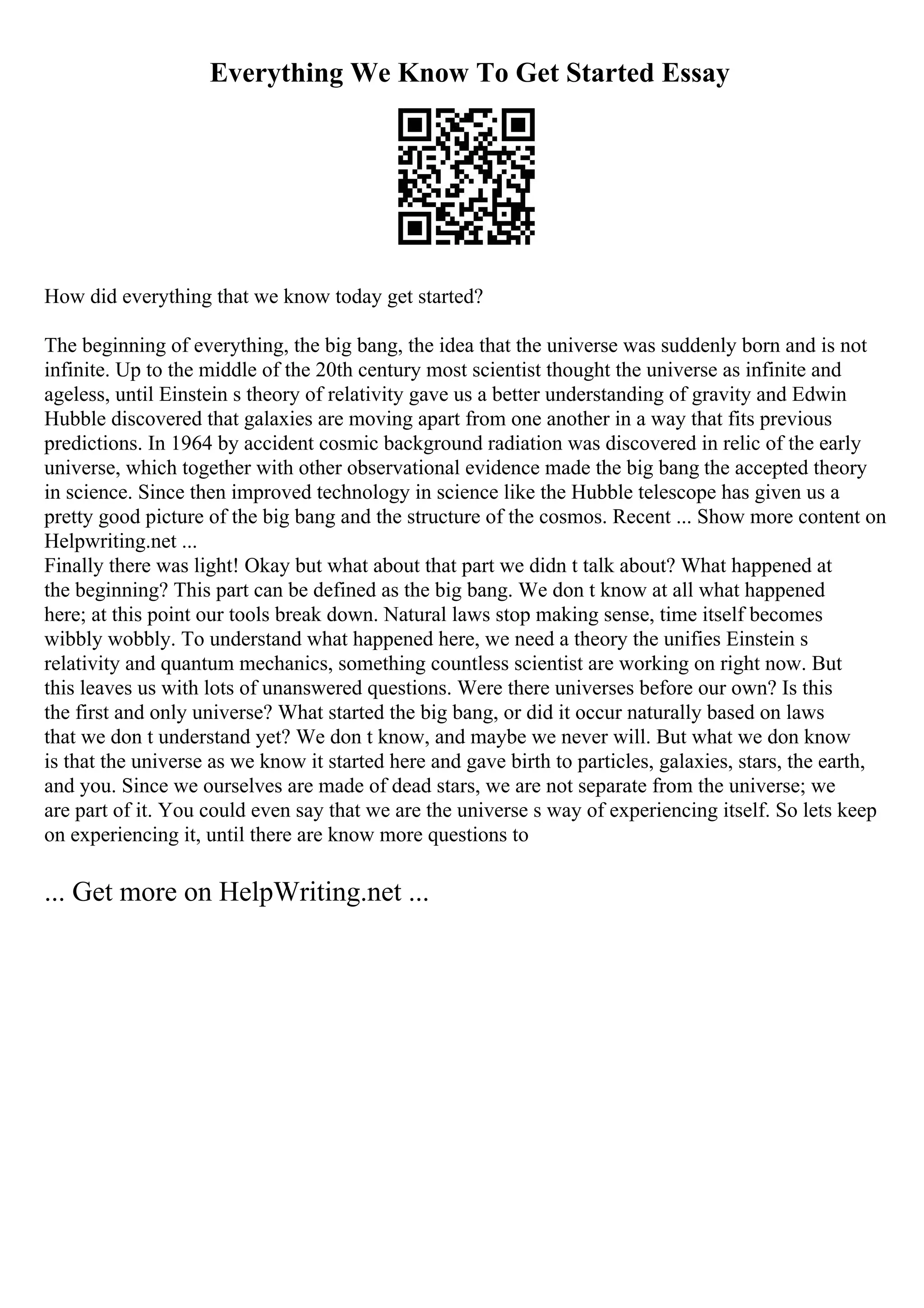 Everything We Know To Get Started Essay
How did everything that we know today get started?
The beginning of everything, the big bang, the idea that the universe was suddenly born and is not
infinite. Up to the middle of the 20th century most scientist thought the universe as infinite and
ageless, until Einstein s theory of relativity gave us a better understanding of gravity and Edwin
Hubble discovered that galaxies are moving apart from one another in a way that fits previous
predictions. In 1964 by accident cosmic background radiation was discovered in relic of the early
universe, which together with other observational evidence made the big bang the accepted theory
in science. Since then improved technology in science like the Hubble telescope has given us a
pretty good picture of the big bang and the structure of the cosmos. Recent ... Show more content on
Helpwriting.net ...
Finally there was light! Okay but what about that part we didn t talk about? What happened at
the beginning? This part can be defined as the big bang. We don t know at all what happened
here; at this point our tools break down. Natural laws stop making sense, time itself becomes
wibbly wobbly. To understand what happened here, we need a theory the unifies Einstein s
relativity and quantum mechanics, something countless scientist are working on right now. But
this leaves us with lots of unanswered questions. Were there universes before our own? Is this
the first and only universe? What started the big bang, or did it occur naturally based on laws
that we don t understand yet? We don t know, and maybe we never will. But what we don know
is that the universe as we know it started here and gave birth to particles, galaxies, stars, the earth,
and you. Since we ourselves are made of dead stars, we are not separate from the universe; we
are part of it. You could even say that we are the universe s way of experiencing itself. So lets keep
on experiencing it, until there are know more questions to
... Get more on HelpWriting.net ...
 