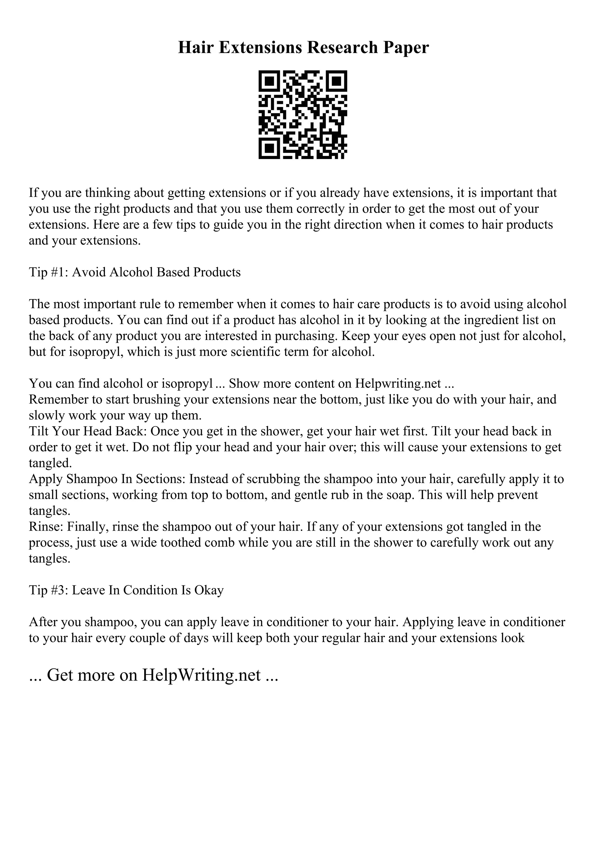Hair Extensions Research Paper
If you are thinking about getting extensions or if you already have extensions, it is important that
you use the right products and that you use them correctly in order to get the most out of your
extensions. Here are a few tips to guide you in the right direction when it comes to hair products
and your extensions.
Tip #1: Avoid Alcohol Based Products
The most important rule to remember when it comes to hair care products is to avoid using alcohol
based products. You can find out if a product has alcohol in it by looking at the ingredient list on
the back of any product you are interested in purchasing. Keep your eyes open not just for alcohol,
but for isopropyl, which is just more scientific term for alcohol.
You can find alcohol or isopropyl ... Show more content on Helpwriting.net ...
Remember to start brushing your extensions near the bottom, just like you do with your hair, and
slowly work your way up them.
Tilt Your Head Back: Once you get in the shower, get your hair wet first. Tilt your head back in
order to get it wet. Do not flip your head and your hair over; this will cause your extensions to get
tangled.
Apply Shampoo In Sections: Instead of scrubbing the shampoo into your hair, carefully apply it to
small sections, working from top to bottom, and gentle rub in the soap. This will help prevent
tangles.
Rinse: Finally, rinse the shampoo out of your hair. If any of your extensions got tangled in the
process, just use a wide toothed comb while you are still in the shower to carefully work out any
tangles.
Tip #3: Leave In Condition Is Okay
After you shampoo, you can apply leave in conditioner to your hair. Applying leave in conditioner
to your hair every couple of days will keep both your regular hair and your extensions look
... Get more on HelpWriting.net ...
 
