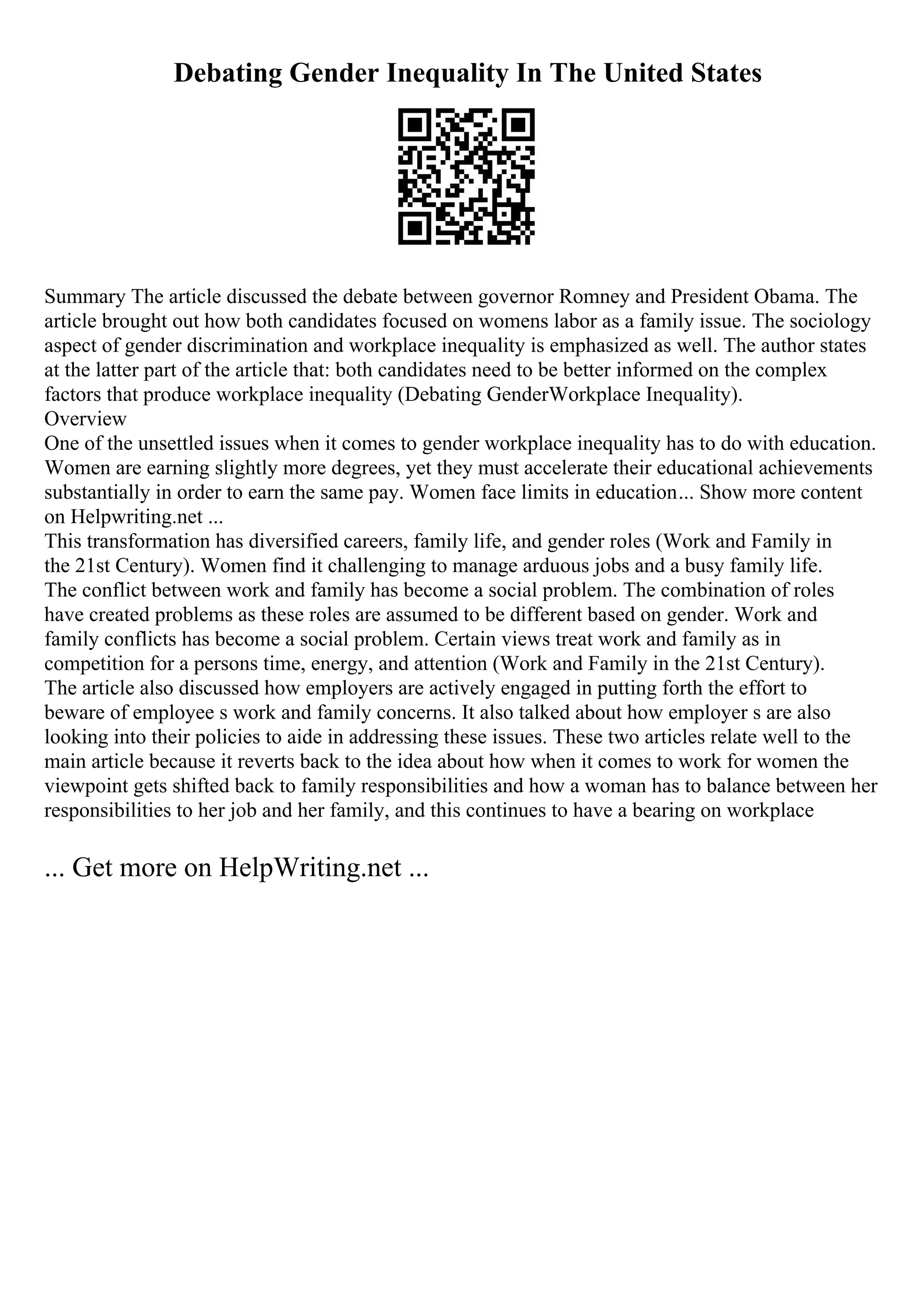 Debating Gender Inequality In The United States
Summary The article discussed the debate between governor Romney and President Obama. The
article brought out how both candidates focused on womens labor as a family issue. The sociology
aspect of gender discrimination and workplace inequality is emphasized as well. The author states
at the latter part of the article that: both candidates need to be better informed on the complex
factors that produce workplace inequality (Debating GenderWorkplace Inequality).
Overview
One of the unsettled issues when it comes to gender workplace inequality has to do with education.
Women are earning slightly more degrees, yet they must accelerate their educational achievements
substantially in order to earn the same pay. Women face limits in education... Show more content
on Helpwriting.net ...
This transformation has diversified careers, family life, and gender roles (Work and Family in
the 21st Century). Women find it challenging to manage arduous jobs and a busy family life.
The conflict between work and family has become a social problem. The combination of roles
have created problems as these roles are assumed to be different based on gender. Work and
family conflicts has become a social problem. Certain views treat work and family as in
competition for a persons time, energy, and attention (Work and Family in the 21st Century).
The article also discussed how employers are actively engaged in putting forth the effort to
beware of employee s work and family concerns. It also talked about how employer s are also
looking into their policies to aide in addressing these issues. These two articles relate well to the
main article because it reverts back to the idea about how when it comes to work for women the
viewpoint gets shifted back to family responsibilities and how a woman has to balance between her
responsibilities to her job and her family, and this continues to have a bearing on workplace
... Get more on HelpWriting.net ...
 