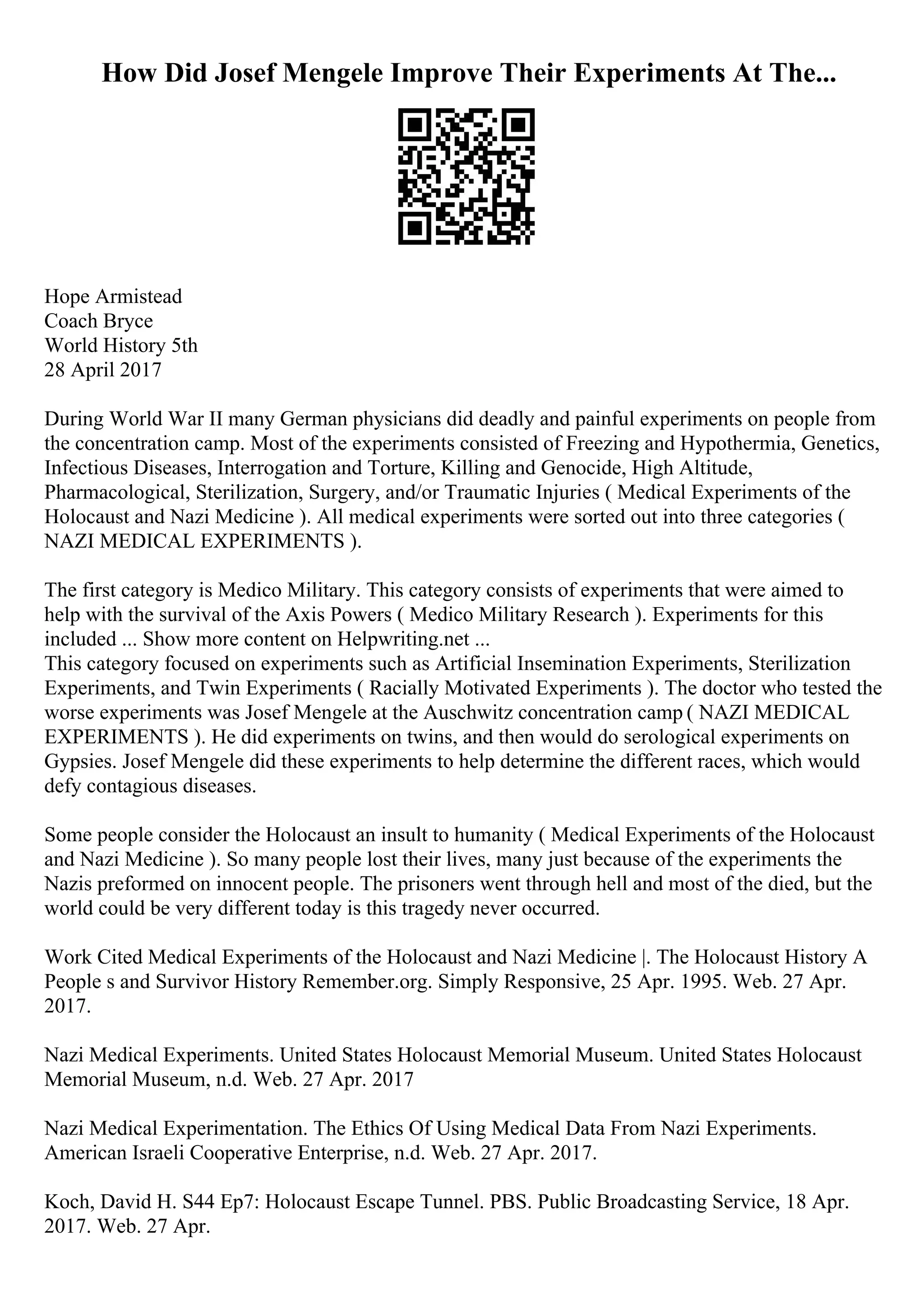 How Did Josef Mengele Improve Their Experiments At The...
Hope Armistead
Coach Bryce
World History 5th
28 April 2017
During World War II many German physicians did deadly and painful experiments on people from
the concentration camp. Most of the experiments consisted of Freezing and Hypothermia, Genetics,
Infectious Diseases, Interrogation and Torture, Killing and Genocide, High Altitude,
Pharmacological, Sterilization, Surgery, and/or Traumatic Injuries ( Medical Experiments of the
Holocaust and Nazi Medicine ). All medical experiments were sorted out into three categories (
NAZI MEDICAL EXPERIMENTS ).
The first category is Medico Military. This category consists of experiments that were aimed to
help with the survival of the Axis Powers ( Medico Military Research ). Experiments for this
included ... Show more content on Helpwriting.net ...
This category focused on experiments such as Artificial Insemination Experiments, Sterilization
Experiments, and Twin Experiments ( Racially Motivated Experiments ). The doctor who tested the
worse experiments was Josef Mengele at the Auschwitz concentration camp ( NAZI MEDICAL
EXPERIMENTS ). He did experiments on twins, and then would do serological experiments on
Gypsies. Josef Mengele did these experiments to help determine the different races, which would
defy contagious diseases.
Some people consider the Holocaust an insult to humanity ( Medical Experiments of the Holocaust
and Nazi Medicine ). So many people lost their lives, many just because of the experiments the
Nazis preformed on innocent people. The prisoners went through hell and most of the died, but the
world could be very different today is this tragedy never occurred.
Work Cited Medical Experiments of the Holocaust and Nazi Medicine |. The Holocaust History A
People s and Survivor History Remember.org. Simply Responsive, 25 Apr. 1995. Web. 27 Apr.
2017.
Nazi Medical Experiments. United States Holocaust Memorial Museum. United States Holocaust
Memorial Museum, n.d. Web. 27 Apr. 2017
Nazi Medical Experimentation. The Ethics Of Using Medical Data From Nazi Experiments.
American Israeli Cooperative Enterprise, n.d. Web. 27 Apr. 2017.
Koch, David H. S44 Ep7: Holocaust Escape Tunnel. PBS. Public Broadcasting Service, 18 Apr.
2017. Web. 27 Apr.
 