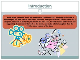 Introduction

  I would make a modern movie day adaption to Fahrenheit 451, including characters, a
different plot but with similar structures, locations, and special effects. Since it’s the 2012
adaption, I decided to make the plot fit with the time year. I would include all the main and
    supporting characters in the book to the movie, and make a better adaption than the
                              1960’s movie version of the book.
 